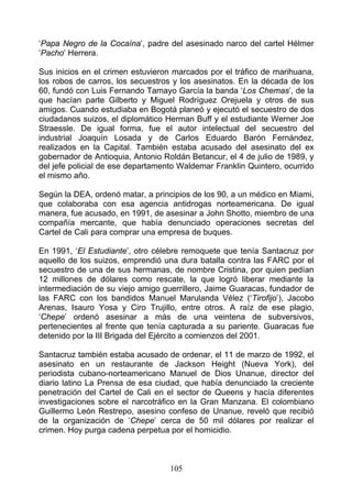 ‘Papa Negro de la Cocaína’, padre del asesinado narco del cartel Hélmer
‘Pacho’ Herrera.

Sus inicios en el crimen estuvieron marcados por el tráfico de marihuana,
los robos de carros, los secuestros y los asesinatos. En la década de los
60, fundó con Luis Fernando Tamayo García la banda ‘Los Chemas’, de la
que hacían parte Gilberto y Miguel Rodríguez Orejuela y otros de sus
amigos. Cuando estudiaba en Bogotá planeó y ejecutó el secuestro de dos
ciudadanos suizos, el diplomático Herman Buff y el estudiante Werner Joe
Straessle. De igual forma, fue el autor intelectual del secuestro del
industrial Joaquín Losada y de Carlos Eduardo Barón Fernández,
realizados en la Capital. También estaba acusado del asesinato del ex
gobernador de Antioquia, Antonio Roldán Betancur, el 4 de julio de 1989, y
del jefe policial de ese departamento Waldemar Franklin Quintero, ocurrido
el mismo año.

Según la DEA, ordenó matar, a principios de los 90, a un médico en Miami,
que colaboraba con esa agencia antidrogas norteamericana. De igual
manera, fue acusado, en 1991, de asesinar a John Shotto, miembro de una
compañía mercante, que había denunciado operaciones secretas del
Cartel de Cali para comprar una empresa de buques.

En 1991, ‘El Estudiante’, otro célebre remoquete que tenía Santacruz por
aquello de los suizos, emprendió una dura batalla contra las FARC por el
secuestro de una de sus hermanas, de nombre Cristina, por quien pedían
12 millones de dólares como rescate, la que logró liberar mediante la
intermediación de su viejo amigo guerrillero, Jaime Guaracas, fundador de
las FARC con los bandidos Manuel Marulanda Vélez (‘Tirofijo’), Jacobo
Arenas, Isauro Yosa y Ciro Trujillo, entre otros. A raíz de ese plagio,
‘Chepe’ ordenó asesinar a más de una veintena de subversivos,
pertenecientes al frente que tenía capturada a su pariente. Guaracas fue
detenido por la III Brigada del Ejército a comienzos del 2001.

Santacruz también estaba acusado de ordenar, el 11 de marzo de 1992, el
asesinato en un restaurante de Jackson Height (Nueva York), del
periodista cubano-norteamericano Manuel de Dios Unanue, director del
diario latino La Prensa de esa ciudad, que había denunciado la creciente
penetración del Cartel de Cali en el sector de Queens y hacía diferentes
investigaciones sobre el narcotráfico en la Gran Manzana. El colombiano
Guillermo León Restrepo, asesino confeso de Unanue, reveló que recibió
de la organización de ‘Chepe’ cerca de 50 mil dólares por realizar el
crimen. Hoy purga cadena perpetua por el homicidio.



                                   105
 