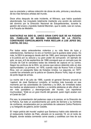 que su preciada y valiosa colección de obras de arte, pinturas y esculturas,
de los más famosos artistas del mundo.

Doce años después de este incidente, el Mónaco, que había quedado
abandonado, fue incautado totalmente mediante una acción de extinción
del dominio por la Dirección Nacional de Estupefacientes, durante la
gestión del enano y bandido Gabriel Merchán, que lo cedió, casi en ruinas,
a la Fiscalía de Medellín.
                           ________________

SANTACRUZ HA SIDO EL UNICO GRAN CAPO QUE SE HA FUGADO
DEL PABELLÓN DE MÁXIMA SEGURIDAD DE LA PICOTA,
CONSTRUIDO ESPECIALMENTE PARA RECLUIR A LOS JEFES DEL
CARTEL DE CALI.
                    ________________

Por todos estos antecedentes violentos y su vida llena de lujos y
ostentaciones, Santacruz no era un hombre que le gustara estar preso. Es
más, la DEA lo perseguía desde abril de 1980, pero siempre lograba burlar
a la justicia por su astucia y su gran poder de corrupción. Un ejemplo de
esto, es que, el 6 de septiembre de 1986 consiguió que un corrupto juez de
Circuito de Cali le cancelara todas las órdenes de captura en su contra.
Según los archivos de la DEA, se conoce que estuvo detenido sólo en dos
oportunidades: La primera, en 1976, cuando viajo de Nueva York a Costa
Rica, con un pasaporte falso de Estados Unidos. La segunda, en 1977,
cuando fue arrestado por la policía en Queens (Nueva York), bajo el cargo
de porte ilegal de armas.

La noche del 4 de julio de 1995, cuando el general Serrano anunció la
‘captura’ de José Santacruz Londoño, el hombre más buscado en ese
momento por las autoridades de Colombia y la DEA, de inmediato todos
los medios se abalanzaron a felicitar y a rendirle pleitesías al alto oficial, el
ser más pantallero y desvergonzado del mundo. Los reporteros
murmuraban: “Este es un gran triunfo del general, quien logró acabar con
el Cartel de Cali”.

Por eso, la presentación del poderoso capo a la prensa, en la Dirección de
la Policía, fue todo un acontecimiento por parte de Serrano y su hombres
de confianza, encabezados por su periodista de cabecera Carlos Perdomo
y su fotógrafo de galería Javier Casella.

El ‘mejor policía del mundo’ explicó que Santacruz había sido detenido en
el restaurante Carbón de Palo, ubicado en la avenida 19, en el norte de
Bogotá, donde estaba comiendo carne asada y costillitas con tres de sus

                                      107
 