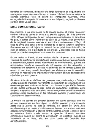 hombres de confianza, mediante una larga operación de seguimiento de
sus agentes especiales encubiertos, en la cual colaboró hasta su señora, la
estirada alemana Hilde (la dueña de Transportes Guaviare, firma
encargada del transporte de la coca en el sur del país), según lo publicó en
su ‘best seller’ Jaque Mate.

NO LE CUMPLIERON EL PACTO

Sin embargo, a los seis meses de la sonada noticia, el propio Santacruz
creó un manto de dudas en torno a su extraña captura. El 11 de enero de
1996, ‘Chepe’ protagonizó, tal vez, la fuga más espectacular en la historia
del país, al salirse como ‘Pedro por su casa’ de La Picota. A los pocos días
de la magistral evasión, cuando se encontraba nuevamente prófugo, el
capo le envió una carta al fiscal general de la época, Alfonso Valdivieso
Sarmiento, en la cual dejaba en entredicho su publicitada detención, la
cual, al parecer, fue el producto de un arreglo, y explicaba que se había
volado porque le incumplieron unos acuerdos pactados.

En su misiva al Fiscal, el jefe mafioso decía: “A pesar de la absoluta
voluntad de mantenerme sometido a la justicia colombiana y prestarle toda
la colaboración posible, quiero manifestarle el inconformismo, que me ha
acompañado desde el momento de mí captura, por los atropellos y
violaciones de derechos a los que fui sometido por la llamada justicia sin
rostro; no sólo estoy siendo investigado por delitos que no he cometido,
sino que fui reducido a la impotencia e indefensión, con las consecuentes
injusticias que esto genera.

Sé de las intenciones dañinas del gobierno, que presionado por Estados
Unidos pretende implantar nuevamente la extradición de colombianos; no
deseamos generar acciones violentas como las usadas por Pablo Escobar
en las cuales perdieron la vida miles de ciudadanos inocentes, pero
tampoco aceptamos más atropellos, menos que pretendan utilizar nuestros
procesos como condiciones en las relaciones políticas y comerciales de
Colombia con Estados Unidos.

La Policía, en cabeza del general Serrano, no puede continuar con los
abusos, merecemos un trato digno, un debido proceso y soy inocente
hasta que la justicia no diga lo contrario. Fui objeto del Show más
humillante al que se puede someter a un ser humano; frene estas acciones
absurdas de persecución y abusos contra nuestras familias y amigos, pues
no sabemos hasta donde vamos a aguantar. Además, tampoco
entendemos porqué se centró la persecución en nosotros, cuando no
solamente en el Valle, sino en otras partes de Colombia hay
narcotraficantes.

                                    108
 