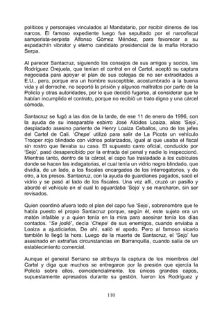 políticos y personajes vinculados al Mandatario, por recibir dineros de los
narcos. El famoso expediente luego fue sepultado por el narcofiscal
samperista-serpista Alfonso Gómez Méndez, para favorecer a su
espadachín vibrator y eterno candidato presidencial de la mafia Horacio
Serpa.

Al parecer Santacruz, siguiendo los consejos de sus amigos y socios, los
Rodríguez Orejuela, que tenían el control en el Cartel, aceptó su captura
negociada para apoyar el plan de sus colegas de no ser extraditados a
E.U., pero, porque era un hombre susceptible, acostumbrado a la buena
vida y al derroche, no soportó la prisión y algunos maltratos por parte de la
Policía y otras autoridades, por lo que decidió fugarse, al considerar que le
habían incumplido el contrato, porque no recibió un trato digno y una cárcel
cómoda.

Santacruz se fugó a las dos de la tarde, de ese 11 de enero de 1996, con
la ayuda de su inseparable esbirro José Alcides Loaiza, alias ‘Sejo’,
despiadado asesino pariente de Henry Loaiza Ceballos, uno de los jefes
del Cartel de Cali. ‘Chepe’ utilizó para salir de La Picota un vehículo
Trooper rojo blindado con vidrios polarizados, igual al que usaba el fiscal
sin rostro que llevaba su caso. El supuesto carro oficial, conducido por
‘Sejo’, pasó desapercibido por la entrada del penal y nadie lo inspeccionó.
Mientras tanto, dentro de la cárcel, el capo fue trasladado a los cubículos
donde se hacen las indagatorias, el cual tenía un vidrio negro blindado, que
dividía, de un lado, a los fiscales encargados de los interrogatorios, y de
otro, a los presos. Santacruz, con la ayuda de guardianes pagados, sacó el
vidrio y se pasó al lado de los fiscales. Una vez allí, cruzó un pasillo y
abordó el vehículo en el cual lo aguardaba ‘Sejo’ y se marcharon, sin ser
revisados.

Quien coordinó afuera todo el plan del capo fue ‘Sejo’, sobrenombre que le
había puesto el propio Santacruz porque, según él, este sujeto era un
matón infalible y a quien tenía en la mira para asesinar tenía los días
contados. “Se jodió”, decía ‘Chepe’ de sus enemigos, cuando enviaba a
Loaiza a ajusticiarlos. De ahí, salió el apodo. Pero al famoso sicario
también le llegó la hora. Luego de la muerte de Santacruz, el ‘Sejo’ fue
asesinado en extrañas circunstancias en Barranquilla, cuando salía de un
establecimiento comercial.

Aunque el general Serrano se atribuya la captura de los miembros del
Cartel y diga que muchos se entregaron por la presión que ejercía la
Policía sobre ellos, coincidencialmente, los únicos grandes capos,
supuestamente apresados durante su gestión, fueron los Rodríguez y


                                    110
 