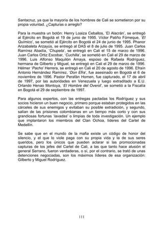 Santacruz, ya que la mayoría de los hombres de Cali se sometieron por su
propia voluntad. ¿Capturas o arreglo?

Para la muestra un botón: Henry Loaiza Ceballos, ‘El Alacrán’, se entregó
al Ejército en Bogotá el 19 de junio de 1995. Víctor Patiño Fómeque, ‘El
Químico’, se sometió al Ejército en Bogotá el 24 de junio de 1995. Phanor
Arizabaleta Arzayús, se entregó al DAS el 8 de julio de 1995. Juan Carlos
Ramírez Abadía, ‘Chupeta’, se entregó en Cali el 15 de marzo de 1996.
Juan Carlos Ortiz Escobar, ‘Cuchilla’, se sometió en Cali el 29 de marzo de
1996. Luis Alfonso Maquilón Amaya, esposo de Rafaela Rodríguez,
hermana de Gilberto y Miguel, se entregó en Cali el 29 de marzo de 1996.
Hélmer ‘Pacho’ Herrera, se entregó en Cali el 20 de agosto de 1996. Efraín
Antonio Hernández Ramírez, ‘Don Efra’, fue asesinado en Bogotá el 6 de
noviembre de 1996. Pastor Perafán Homen, fue capturado, el 17 de abril
de 1997, por las autoridades en Venezuela y luego extraditado a E.U.
Orlando Henao Montoya, ‘El Hombre del Overol’, se sometió a la Fiscalía
en Bogotá el 29 de septiembre de 1997.

Para algunos expertos, con las entregas pactadas los Rodríguez y sus
socios hicieron un buen negocio, primero porque estaban protegidos en las
cárceles de sus enemigos y evitaban su posible extradición, y segundo,
salían de las prisiones colombianas en un tiempo más corto y con sus
grandiosas fortunas ‘lavadas’ o limpias de toda investigación. Un ejemplo
que implantaron los miembros del Clan Ochoa, líderes del Cartel de
Medellín.

Se sabe que en el mundo de la mafia existe un código de honor del
silencio, y el que lo viole paga con su propia vida y la de sus seres
queridos, pero los únicos que pueden aclarar si las promocionadas
capturas de los jefes del Cartel de Cali, a las que tanto hace alusión el
general Serrano, fueron verdaderas, o sí, por el contrario, se trató de unas
detenciones negociadas, son los máximos líderes de esa organización:
Gilberto y Miguel Rodríguez.




                                    111
 