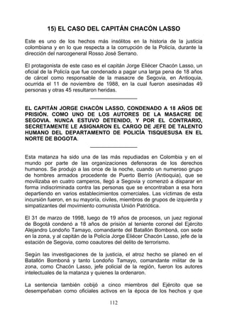 15) EL CASO DEL CAPITÁN CHACÓN LASSO
Este es uno de los hechos más insólitos en la historia de la justicia
colombiana y en lo que respecta a la corrupción de la Policía, durante la
dirección del narcogeneral Rosso José Serrano.

El protagonista de este caso es el capitán Jorge Eliécer Chacón Lasso, un
oficial de la Policía que fue condenado a pagar una larga pena de 18 años
de cárcel como responsable de la masacre de Segovia, en Antioquia,
ocurrida el 11 de noviembre de 1988, en la cual fueron asesinadas 49
personas y otras 45 resultaron heridas.
                              ________________

EL CAPITÁN JORGE CHACÓN LASSO, CONDENADO A 18 AÑOS DE
PRISIÓN. COMO UNO DE LOS AUTORES DE LA MASACRE DE
SEGOVIA. NUNCA ESTUVO DETENIDO, Y POR EL CONTRARIO,
SECRETAMENTE LE ASIGNARON EL CARGO DE JEFE DE TALENTO
HUMANO DEL DEPARTAMENTO DE POLICÍA TISQUESUSA EN EL
NORTE DE BOGOTA.
                    ________________

Esta matanza ha sido una de las más repudiadas en Colombia y en el
mundo por parte de las organizaciones defensoras de los derechos
humanos. Se produjo a las once de la noche, cuando un numeroso grupo
de hombres armados procedente de Puerto Berrío (Antioquia), que se
movilizaba en cuatro camperos, llegó a Segovia y comenzó a disparar en
forma indiscriminada contra las personas que se encontraban a esa hora
departiendo en varios establecimientos comerciales. Las víctimas de esta
incursión fueron, en su mayoría, civiles, miembros de grupos de izquierda y
simpatizantes del movimiento comunista Unión Patriótica.

El 31 de marzo de 1998, luego de 19 años de procesos, un juez regional
de Bogotá condenó a 18 años de prisión al teniente coronel del Ejército
Alejandro Londoño Tamayo, comandante del Batallón Bomboná, con sede
en la zona, y al capitán de la Policía Jorge Eliécer Chacón Lasso, jefe de la
estación de Segovia, como coautores del delito de terrorismo.

Según las investigaciones de la justicia, el atroz hecho se planeó en el
Batallón Bomboná y tanto Londoño Tamayo, comandante militar de la
zona, como Chacón Lasso, jefe policial de la región, fueron los autores
intelectuales de la matanza y quienes la ordenaron.

La sentencia también cobijó a cinco miembros del Ejército que se
desempeñaban como oficiales activos en la época de los hechos y que

                                    112
 