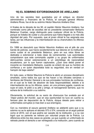 16) EL SOBRINO EXTORSIONADOR DE ARELLANO
Uno de los secretos bien guardados por el antiguo ex director
administrativo y financiero de la Policía, el corrupto general Alfonso
Arellano Rivas, fue el de su sobrino Héctor Mauricio Arellano Díaz.

A finales de la década de los 90, el capitán Héctor Mauricio Arellano, fue
nombrado como jefe de escoltas del ex presidente conservador Belisario
Betancur Cuartas, cargo distinguido para cualquier oficial de la Policía,
porque se trataba de cuidar a una persona que había llegado a la más alta
dignidad del país. Por supuesto, que al joven oficial le fue asignada esa
tarea, por las influencias y la intermediación de su chanchullero tío Alfonso
Arellano.

En 1999 se descubrió que Héctor Mauricio Arellano era el jefe de una
banda de policías, que hacía excelentemente sus labores en la institución,
como cuidar al ex presidente Betancur, pero en sus ratos libres se
dedicaba a extorsionar a toda clase de comerciantes. Las autoridades
comprobaron que este corrompido capitán y su grupo de uniformados
delincuentes venían extorsionando a un odontólogo de nacionalidad
ecuatoriana, por lo que fueron capturados. ¿Qué cara debió poner el
inocente ex mandatario Belisario, cuando se enteró de que su hombre de
confianza y en quien depositaba toda su seguridad, era en verdad un
hampón de baja calaña?

En todo caso, a Héctor Mauricio la Policía le abrió un proceso disciplinario
amañado, como todos los que se les hacen a los oficiales cercanos o
familiares del Director General o de sus principales hombres de confianza,
en el cual se le trató de absolver de toda responsabilidad, debido a la
intermediación de su tío Alfonso, quien, en una primera jugada, cuando se
supo el caso, le pidió a su jefe y amigo, el narcogeneral Serrano, que no
echara de la institución a su sobrino.

Obviamente, la solicitud de su socio de chancucos fue avalada por el
‘mejor policía del mundo’, que en esa oportunidad no tuvo en cuenta su
famoso plan de depuración de la Policía, dizque ideado para retirar a
uniformados corruptos (o mas bien a sus enemigos).

Con su maniobra el oscuro general Arellano se adelantó para que a su
sobrino no se le aplicara el decreto 573 ó 574, conocido en el argot policial
como el 2010, con el que podría ser sacado de la institución, y a su vez
logró que su pariente se retirara por voluntad propia de la Policía. La
diferencia entre los dos casos es grande, ya que cuando un uniformado es
retirado pierde el derecho a ser reintegrado a la institución, pero cuando se

                                    114
 