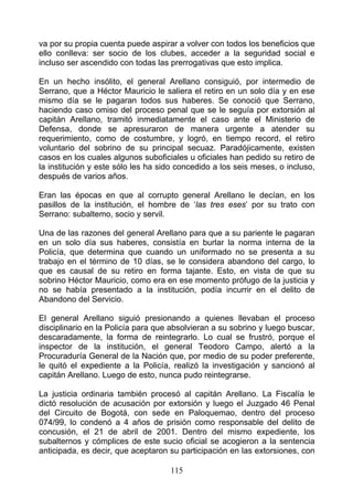 va por su propia cuenta puede aspirar a volver con todos los beneficios que
ello conlleva: ser socio de los clubes, acceder a la seguridad social e
incluso ser ascendido con todas las prerrogativas que esto implica.

En un hecho insólito, el general Arellano consiguió, por intermedio de
Serrano, que a Héctor Mauricio le saliera el retiro en un solo día y en ese
mismo día se le pagaran todos sus haberes. Se conoció que Serrano,
haciendo caso omiso del proceso penal que se le seguía por extorsión al
capitán Arellano, tramitó inmediatamente el caso ante el Ministerio de
Defensa, donde se apresuraron de manera urgente a atender su
requerimiento, como de costumbre, y logró, en tiempo record, el retiro
voluntario del sobrino de su principal secuaz. Paradójicamente, existen
casos en los cuales algunos suboficiales u oficiales han pedido su retiro de
la institución y este sólo les ha sido concedido a los seis meses, o incluso,
después de varios años.

Eran las épocas en que al corrupto general Arellano le decían, en los
pasillos de la institución, el hombre de ‘las tres eses’ por su trato con
Serrano: subaltemo, socio y servil.

Una de las razones del general Arellano para que a su pariente le pagaran
en un solo día sus haberes, consistía en burlar la norma interna de la
Policía, que determina que cuando un uniformado no se presenta a su
trabajo en el término de 10 días, se le considera abandono del cargo, lo
que es causal de su retiro en forma tajante. Esto, en vista de que su
sobrino Héctor Mauricio, como era en ese momento prófugo de la justicia y
no se había presentado a la institución, podía incurrir en el delito de
Abandono del Servicio.

El general Arellano siguió presionando a quienes llevaban el proceso
disciplinario en la Policía para que absolvieran a su sobrino y luego buscar,
descaradamente, la forma de reintegrarlo. Lo cual se frustró, porque el
inspector de la institución, el general Teodoro Campo, alertó a la
Procuraduría General de la Nación que, por medio de su poder preferente,
le quitó el expediente a la Policía, realizó la investigación y sancionó al
capitán Arellano. Luego de esto, nunca pudo reintegrarse.

La justicia ordinaria también procesó al capitán Arellano. La Fiscalía le
dictó resolución de acusación por extorsión y luego el Juzgado 46 Penal
del Circuito de Bogotá, con sede en Paloquemao, dentro del proceso
074/99, lo condenó a 4 años de prisión como responsable del delito de
concusión, el 21 de abril de 2001. Dentro del mismo expediente, los
subalternos y cómplices de este sucio oficial se acogieron a la sentencia
anticipada, es decir, que aceptaron su participación en las extorsiones, con

                                    115
 