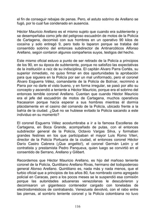 el fin de conseguir rebajas de penas. Pero, el astuto sobrino de Arellano se
fugó, por lo cual fue condenado en ausencia.

Héctor Mauricio Arellano es el mismo sujeto que cuando era subteniente y
se desempeñaba como jefe del peligroso escuadrón de motos de la Policía
de Cartagena, decomisó con sus hombres en un operativo 90 kilos de
cocaína y solo entregó 9, pero todo lo taparon porque se trataba del
consentido sobrino del entonces subdirector de Antinarcóticos Alfonso
Arellano, según contaron algunos compañeros suyos, testigos del hecho.

Este mismo oficial estuvo a punto de ser retirado de la Policía a principios
de los 90, en su época de subteniente, porque no satisfizo las expectativas
de la institución a raíz de su indisciplina. El capitán Alvaro Parra Cortés, su
superior inmediato, no quiso firmar en dos oportunidades la aprobación
para que siguiera en la Policía por ser un mal uniformado, pero el coronel
Álvaro Esguerra Vélez, comandante de la Policía de Bolívar, recriminó a
Parra por no darle el visto bueno, y en forma irregular, se pasó por alto su
concepto y ascendió a teniente a Héctor Mauricio, porque era el sobrino del
entonces temible coronel Arellano. Cuentan que cuando Héctor Mauricio
era el jefe del escuadrón de motos de Cartagena, muchos operativos
fracasaron porque hacía esperar a sus hombres mientras él dormía
plácidamente en el casino del comando de la Policía, ubicado frente a la
bahía de la ciudad. ¿Qué no se hubiese evitado la Policía sacando a este
individuo en su momento?

El coronel Esguerra Vélez acostumbraba a ir a la famosa Escolleras de
Cartagena, en Boca Grande, acompañado de putas, con el entonces
subdirector general de la Policía, Octavio Vargas Silva, y formaban
grandes festines en los que participaban el mayor Luis Romo Viteri,
director de la Policía Portuaria de la ciudad, el entonces coronel Héctor
Darío Castro Cabrera (¡Que angelito!), el coronel Germán León y el
contratista y prestamista Pedro Panqueva, quien luego se convirtió en el
consentido de Serrano, Arellano y Gilibert.

Recordemos que Héctor Mauricio Arellano, es hijo del mañoso teniente
coronel de la Policía, Quntiliano Arellano Rivas, hermano del todopoderoso
general Alonso Arellano. Quintiliano es, nada más y nada menos, que el
turbio oficial que a principios de los años 80, fue nombrado como agregado
policial en Caracas, pero a los pocos meses se le suspendió esa comisión
porque las autoridades aduaneras venezolanas le descubrieron y
decomisaron un gigantesco contenedor cargado con toneladas de
electrodomésticos de contrabando. Venezuela devolvió, con el rabo entre
las piernas, al sombrío teniente coronel y la Policía colombiana no tuvo


                                     116
 