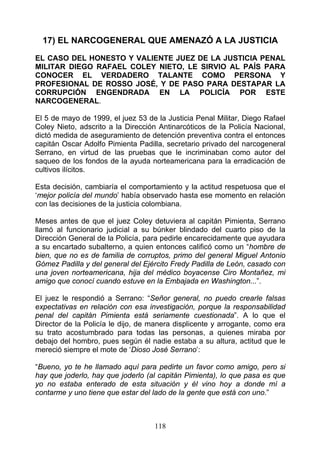 17) EL NARCOGENERAL QUE AMENAZÓ A LA JUSTICIA

EL CASO DEL HONESTO Y VALIENTE JUEZ DE LA JUSTICIA PENAL
MILITAR DIEGO RAFAEL COLEY NIETO, LE SIRVIO AL PAÍS PARA
CONOCER EL VERDADERO TALANTE COMO PERSONA Y
PROFESIONAL DE ROSSO JOSÉ, Y DE PASO PARA DESTAPAR LA
CORRUPCIÓN ENGENDRADA EN LA POLICÍA POR ESTE
NARCOGENERAL.

El 5 de mayo de 1999, el juez 53 de la Justicia Penal Militar, Diego Rafael
Coley Nieto, adscrito a la Dirección Antinarcóticos de la Policía Nacional,
dictó medida de aseguramiento de detención preventiva contra el entonces
capitán Oscar Adolfo Pimienta Padilla, secretario privado del narcogeneral
Serrano, en virtud de las pruebas que le incriminaban como autor del
saqueo de los fondos de la ayuda norteamericana para la erradicación de
cultivos ilícitos.

Esta decisión, cambiaría el comportamiento y la actitud respetuosa que el
‘mejor policía del mundo’ había observado hasta ese momento en relación
con las decisiones de la justicia colombiana.

Meses antes de que el juez Coley detuviera al capitán Pimienta, Serrano
llamó al funcionario judicial a su búnker blindado del cuarto piso de la
Dirección General de la Policía, para pedirle encarecidamente que ayudara
a su encartado subalterno, a quien entonces calificó como un “hombre de
bien, que no es de familia de corruptos, primo del general Miguel Antonio
Gómez Padilla y del general del Ejército Fredy Padilla de León, casado con
una joven norteamericana, hija del médico boyacense Ciro Montañez, mi
amigo que conocí cuando estuve en la Embajada en Washington...”.

El juez le respondió a Serrano: “Señor general, no puedo crearle falsas
expectativas en relación con esa investigación, porque la responsabilidad
penal del capitán Pimienta está seriamente cuestionada”. A lo que el
Director de la Policía le dijo, de manera displicente y arrogante, como era
su trato acostumbrado para todas las personas, a quienes miraba por
debajo del hombro, pues según él nadie estaba a su altura, actitud que le
mereció siempre el mote de ‘Dioso José Serrano’:

“Bueno, yo te he llamado aquí para pedirte un favor como amigo, pero si
hay que joderlo, hay que joderlo (al capitán Pimienta), lo que pasa es que
yo no estaba enterado de esta situación y él vino hoy a donde mí a
contarme y uno tiene que estar del lado de la gente que está con uno.”



                                   118
 