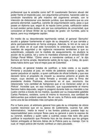 profesional que le acredite como tal? El cuestionado Serrano abusó del
poder frente al impávido juez, con argumentos primarios, haciendo valer su
condición transitoria de jefe máximo del organismo armado, con la
intención de distorsionar una decisión jurídica, que demuestra que es una
persona elemental, superflua, carente de argumentación seria, pese a que
posee un diploma que, según él, le reputa como jurista, calificación sobre
la cual existen serias dudas, aún por sus compañeros de universidad, que
conocieron al Ghost Writer de su trabajo de grado: Un humilde, para la
época, pero muy inteligente capitán.

En medio de su desordenada reprimenda verbal, el general ‘Serrucho’
acudió a golpear fuertemente el cajón de su despacho, el que cerraba y
abría permanentemente en forma enérgica. Además, le tiró en la cara al
juez el oficio en el cual este funcionario le ordenaba que tomara las
medidas de seguridad y de vigilancia necesarias tendientes a que su
subordinado, cobijado con la medida de aseguramiento, no eludiera la
acción de la justicia, tal y como lo mandaba entonces el artículo 630 del
Código Penal Militar. “Cómo viene a mandarme carticas a mí”, le dijo
Serrano en forma airada, literalmente salido de la ropa, a Coley, de quien
antes había dicho que “era el mejor juez de Colombia”.

Furibundo, el general trataba de justificar, a toda costa, a su pupilo
Pimienta y acusaba al juez, en medio de palabras soeces y agrias, de
querer perjudicar al capitán, a quien calificaba de oficial brillante y que esa
decisión tenía el propósito de impedir su ascenso próximo al grado de
mayor, cuyo decreto ya había firmado y enviado para la firma del
presidente Andrés Pastrana, documento en el que, reconocía, iba
relacionada “una cantidad de hampones que si no merecían estar en la
Policía”. Increíble que, en esa institución, que supuestamente el mismo
Serrano había depurado, según lo pregonó durante todo su mandato a los
cuatro vientos a través de los medios, ayudado por su inseparable galafate
Carlos Perdomo, existiera, como él mismo lo reconocía, esa cantidad de
delincuentes que ordenó ascender. No en vano, la Policía está catalogada
como una de las entidades más corruptas del país.

Por si fuera poco, el arbitrario general hizo gala de su intrepidez de otrora
cuando reconoce que en su época de subteniente, cuando fue Jefe
Administrativo, ‘metía la mano” a los fondos públicos puestos bajo su
responsabilidad para comprar flores para su general o para la esposa de
su coronel, etcétera y quién sabe a cuántas cosas más todo ello para
justificar la expoliación que Pimienta hizo de los dineros que los gringos
habían entregado al Servicio Aéreo de la Policía para su manejo. Con lo
cual, el ‘mejor policía del mundo’ confesó un claro peculado.


                                     121
 