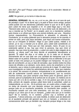 otro día? ¿Por qué? Porque usted sabía que a él lo ascienden. Mando el
decreto ayer.

JUEZ: No general, yo no tenía ni idea de eso.

GENERAL SERRANO: No, no, no, a mí no me ¿Me vio a mi cara de qué,
de pendejo o qué? Yo lo llamé aquí y le pedí el favor como amigo, porque
usted puede con las decisiones judiciales hacer lo que se le dé la gana,
pero usted me tiene que respetar a mí. Si usted llega aquí y me dice:
“General esta vaina es muy berraca, le voy a dictar auto de detención y lo
voy a mandar pa ‘la Picota”, se lo acepto, pero no a mandarme carticas
para tirarse a un oficial que tiene una carrera brillante, por una... Nosotros
somos maquiavélicos. La Procuraduría lo absuelve, lo absuelve la
Contraloría, yo no estoy pidiendo que lo absuelva porque no he querido ni
entrar en esto, pero que haya sensatez, que haya una buena evaluación,
eso es un irrespeto al Director. Haga lo que usted quiera, métalo a la
cárcel, yo lo voy a mandar p‘a la cárcel, pero usted está cometiendo un
exceso en este caso. Tiene que ser más sensato, mano. El juez no es
solamente aplicar la ley, hay que mirar la persona, hay que mirar el
pasado, hay que mirar la proyección, y usted con esto lo deja colgado de la
brocha, ¿y ahora qué? me toca decirle al presidente devuélvame el
decreto. Si usted me dice a mí antes yo no lo meto en el decreto.
Divinamente ahí en esa lista van una cantidad de hampones que sí no
deben estar en la policía. Entonces la obligación mía es defender a los que
están al lado mío porque yo no puedo trabajar con hampones. Yo soy un
tipo de conciliación, yo soy un tipo de sensatez, aquí analizo todos los días
casos de oficiales y yo siempre, como decía, como me enseñaron a mí en
el derecho, que a veces lo justo está por encima de lo legal. Si usted hace
una investigación en todos los administrativos del país, tiene que meterlos
a la cárcel. No conozco el primero, incluyéndome a mí, posiblemente por
allá de subteniente cuando estuve en administración, que no conocía
muchas normas, que para comprar unas flores para mi general, para mi
coronel, para el cumpleaños de la señora de no sé quien, no metiera uno la
mano por ahí a lo de la comida o algo. A mí me parece que esto es una
falta, primero de respeto, porque usted tiene toda la autoridad, usted es
independiente, yo no me... Es la primera vez, en cuatro años y medio, que
no estoy de acuerdo con una decisión porque me parece exagerada,
porque este es un muchacho excelente, un muchacho bien casado, un
muchacho casado con una niña americana, con sus dos... lo conozco
porque si yo viera que el era un hampón, ¿usted cree que yo lo nombro
aquí? No lo nombro, no lo nombro. ¿Cómo voy a nombrar yo de
ayudante...? ahora entonces, con esta medida, le dictan auto de detención
es al ayudante privado del general que era un hampón, y entonces en
consecuencia dirán que yo también soy hampón porque tengo a los más

                                     123
 