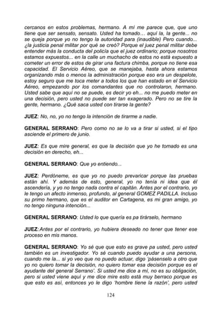 cercanos en estos problemas, hermano. A mí me parece que, que uno
tiene que ser sensato, sensato. Usted ha tomado… aquí la, la gente... no
se queja porque yo no tengo la autoridad para (inaudible) Pero cuando...
¿la justicia penal militar por qué se creó? Porque el juez penal militar debe
entender más la conducta del policía que el juez ordinario; porque nosotros
estamos expuestos... en la calle un muchacho de estos no está expuesto a
cometer un error de estos de girar una factura chimba, porque no tiene esa
capacidad. El Servicio Aéreo, que se manejaba, hasta ahora estamos
organizando más o menos la administración porque eso era un despelote,
estoy seguro que me toca meter a todos los que han estado en el Servicio
Aéreo, empezando por los comandantes que no controlaron, hermano.
Usted sabe que aquí no se puede, es decir yo eh... no me puedo meter en
una decisión, pero usted no puede ser tan exagerado. Pero no se tire la
gente, hermano. ¿Qué saca usted con tirarse la gente?

JUEZ: No, no, yo no tengo la intención de tirarme a nadie.

GENERAL SERRANO: Pero como no se lo va a tirar si usted, si el tipo
asciende el primero de junio.

JUEZ: Es que mire general, es que la decisión que yo he tomado es una
decisión en derecho, eh...

GENERAL SERRANO: Que yo entiendo...

JUEZ: Perdóneme, es que yo no puedo prevaricar porque las pruebas
están ahí. Y además de esto, general, yo no tenía ni idea que él
ascendería, y yo no tengo nada contra el capitán. Antes por el contrario, yo
le tengo un afecto inmenso, profundo, al general GOMEZ PADILLA. Incluso
su primo hermano, que es el auditor en Cartagena, es mi gran amigo, yo
no tengo ninguna intención...

GENERAL SERRANO: Usted lo que quería es pa tirárselo, hermano

JUEZ: Antes por el contrario, yo hubiera deseado no tener que tener ese
proceso en mis manos.

GENERAL SERRANO: Yo sé que que esto es grave pa usted, pero usted
también es un investigador. Yo sé cuando puedo ayudar a una persona,
cuando me la... si yo veo que no puedo actuar, digo ‘pásenselo a otro que
yo no quiero tomar la decisión, no quiero tomar esa decisión porque es el
ayudante del general Serrano’. Si usted me dice a mí, no es su obligación,
pero si usted viene aquí y me dice mire esto está muy berraco porque es
que esto es así, entonces yo le digo ‘hombre tiene la razón’, pero usted

                                    124
 