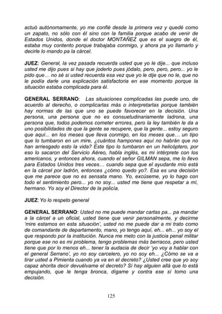 actuó autónomamente, yo me confié desde la primera vez y quedé como
un zapato, no sólo con él sino con la familia porque acabo de venir de
Estados Unidos, donde el doctor MONTAÑEZ que es el suegro de él,
estaba muy contento porque trabajaba conmigo, y ahora pa yo llamarlo y
decirle lo mando pa la cárcel.

JUEZ: General, la vez pasada recuerda usted que yo le dije... que incluso
usted me dijo pues si hay que joderlo pues jódalo, pero, pero, pero... yo le
pido que… no sé si usted recuerda esa vez que yo le dije que no le, que no
le podía darle una explicación satisfactoria en ese momento porque la
situación estaba complicada para él.

GENERAL SERRANO: Las situaciones complicadas las puede uno, de
acuerdo al derecho, o complicarlas más o interpretarlas porque también
hay normas de las que uno se puede favorecer en la decisión. Una
persona, una persona que no es consuetudinariamente ladrona, una
persona que, todos podemos cometer errores, pero la ley también le da a
uno posibilidades de que la gente se recupere, que la gente... estoy seguro
que aquí... en los meses que lleva conmigo, en los meses que… un tipo
que lo tumbaron en un mire, ¿cuántos hampones aquí no habrán que no
han arriesgado esto la vida? Este tipo lo tumbaron en un helicóptero, por
eso lo sacaron del Servicio Aéreo, habla inglés, es mi intérprete con los
americanos, y entonces ahora, cuando el señor GILMAN sepa, me lo llevo
para Estados Unidos tres veces… cuando sepa que el ayudante mío está
en la cárcel por ladrón, entonces ¿cómo quedo yo?. Esa es una decisión
que me parece que no es sensata mano. Yo, excúseme, yo lo hago con
todo el sentimiento pero... yo no soy... usted me tiene que respetar a mí,
hermano. Yo soy el Director de la policía.

JUEZ: Yo lo respeto general

GENERAL SERRANO: Usted no me puede mandar cartas pa... pa mandar
a la cárcel a un oficial, usted tiene que venir personalmente, y decirme
‘mire estamos en esta situación’, usted no me puede dar a mi trato como
de comandante de departamento, mano, yo tengo aquí, eh... eh... yo soy el
que respondo por la institución. Nunca me meto con la justicia penal militar
porque ese no es mi problema, tengo problemas más berracos, pero usted
tiene que por lo menos eh... tener la audacia de decir ‘yo voy a hablar con
el general Serrano’, yo no soy carcelero, yo no soy eh... ¿Cómo se va a
tirar usted a Pimienta cuando ya va en el decreto? ¿Usted cree que yo soy
capaz ahorita decir devuélvame el decreto? Si hay alguien allá que lo está
empujando, que le tenga bronca, dígame y contra ese sí tomo una
decisión.


                                    125
 