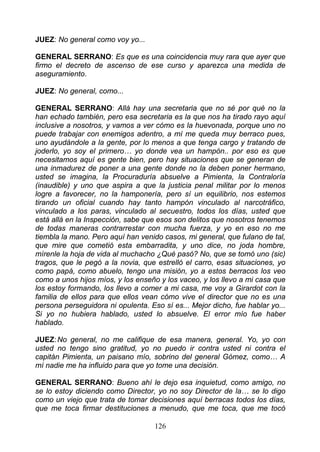 JUEZ: No general como voy yo...

GENERAL SERRANO: Es que es una coincidencia muy rara que ayer que
firmo el decreto de ascenso de ese curso y aparezca una medida de
aseguramiento.

JUEZ: No general, como...

GENERAL SERRANO: Allá hay una secretaria que no sé por qué no la
han echado también, pero esa secretaria es la que nos ha tirado rayo aquí
inclusive a nosotros, y vamos a ver cómo es la huevonada, porque uno no
puede trabajar con enemigos adentro, a mí me queda muy berraco pues,
uno ayudándole a la gente, por lo menos a que tenga cargo y tratando de
joderlo, yo soy el primero… yo donde vea un hampón.. por eso es que
necesitamos aquí es gente bien, pero hay situaciones que se generan de
una inmadurez de poner a una gente donde no la deben poner hermano,
usted se imagina, la Procuraduría absuelve a Pimienta, la Contraloría
(inaudible) y uno que aspira a que la justicia penal militar por lo menos
logre a favorecer, no la hamponería, pero sí un equilibrio, nos estemos
tirando un oficial cuando hay tanto hampón vinculado al narcotráfico,
vinculado a los paras, vinculado al secuestro, todos los días, usted que
está allá en la Inspección, sabe que esos son delitos que nosotros tenemos
de todas maneras contrarrestar con mucha fuerza, y yo en eso no me
tiembla la mano. Pero aquí han venido casos, mi general, que fulano de tal,
que mire que cometió esta embarradita, y uno dice, no joda hombre,
mírenle la hoja de vida al muchacho ¿Qué pasó? No, que se tomó uno (sic)
tragos, que le pegó a la novia, que estrelló el carro, esas situaciones, yo
como papá, como abuelo, tengo una misión, yo a estos berracos los veo
como a unos hijos míos, y los enseño y los vaceo, y los llevo a mi casa que
los estoy formando, los llevo a comer a mi casa, me voy a Girardot con la
familia de ellos para que ellos vean cómo vive el director que no es una
persona perseguidora ni opulenta. Eso sí es... Mejor dicho, fue hablar yo...
Si yo no hubiera hablado, usted lo absuelve. El error mío fue haber
hablado.

JUEZ: No general, no me califique de esa manera, general. Yo, yo con
usted no tengo sino gratitud, yo no puedo ir contra usted ni contra el
capitán Pimienta, un paisano mío, sobrino del general Gómez, como… A
mí nadie me ha influido para que yo tome una decisión.

GENERAL SERRANO: Bueno ahí le dejo esa inquietud, como amigo, no
se lo estoy diciendo como Director, yo no soy Director de la… se lo digo
como un viejo que trata de tomar decisiones aquí berracas todos los días,
que me toca firmar destituciones a menudo, que me toca, que me tocó

                                    126
 