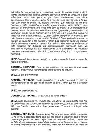 enfrentar la corrupción en la institución. Yo no le puedo entrar a decir
tuerza las decisiones porque, primero eso va en contra de la ley, se lo digo
solamente como una persona que tiene sentimientos, que tiene
sentimientos. Yo me volví... aquí todo el mundo viene con mensajes de que
hay que joder la gente, no, espere hermano que estamos en un país
berraco, a este muchacho lo pueden matar mañana, ayer mataron seis
policías en Pensilvania, uno cada vez que se monta a un helicóptero lo
pueden matar. Si nosotros estuviéramos aquí jugando, y tuviéramos una
institución donde puede trabajar de 8 a 12 y de 2 a 6, juepucha, como los
maestros que están pidiendo... ¿Usted puede comparar un maestro, por
más berrraco que sea, con el capitán Pimienta? Están pidiendo que no los
pueden ni trasladar ni los pueden evaluar. Los maestros dejan de trabajar
al año como tres meses y nosotros los policías, que estamos enfrentando
esta situación tan berraca las manifestaciones dándonos palo, yo
arriesgando el pellejo por allá destruyendo unos laboratorios de los paras
para que lo maten a uno más rápido, y nosotros si aquí no nos ayudamos,
hermano.

JUEZ: General, ha sido una decisión muy dura, pero de la mejor buena fe,
hubiera querido...

GENERAL SERRANO: Pero lo del ascenso, no me parece que haya
habido… ahí tuvo que haber habido mano oscura de alguien.

JUEZ: Lo juro por mi honor

GENERAL SERRANO: Pueda que usted no, pueda que usted no, pero de
la secretaria o de los que están al lado de uno... ¿Por qué no la sacaron
antes?

JUEZ: No, la secretaria no.

GENERAL SERRANO: ¿Por qué no la sacaron antes?

JUEZ: No la secretaria no, una de ellas es María, la otra es esta niña hija
de un coronel, del coronel, del coronel, ay caramba ¿cómo es que se llama
él?... del Castillo, pero ahí no hay gente mala. Y en mí no influye nadie
general.

GENERAL SERRANO: Eso está bien. Primero por desprestigio y segundo
... Yo lo voy a ascender como sea, así me metan a la cárcel, pero a mí me
parece que yo no me puedo dejar poner de ruana de un juez, porque eso
es falta de consideración, usted debe haber, no es lo mismo ser ayudante
de cualquier pendejo que del Director, usted me ha debido a mi tener en

                                    127
 