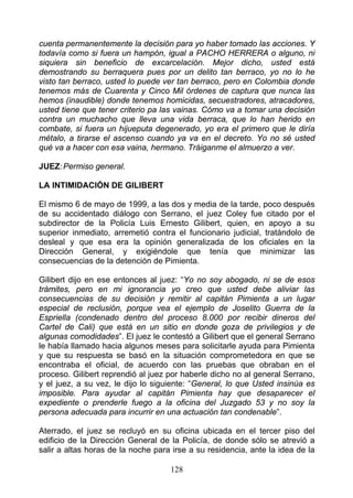 cuenta permanentemente la decisión para yo haber tomado las acciones. Y
todavía como si fuera un hampón, igual a PACHO HERRERA o alguno, ni
siquiera sin beneficio de excarcelación. Mejor dicho, usted está
demostrando su berraquera pues por un delito tan berraco, yo no lo he
visto tan berraco, usted lo puede ver tan berraco, pero en Colombia donde
tenemos más de Cuarenta y Cinco Mil órdenes de captura que nunca las
hemos (inaudible) donde tenemos homicidas, secuestradores, atracadores,
usted tiene que tener criterio pa las vainas. Cómo va a tomar una decisión
contra un muchacho que lleva una vida berraca, que lo han herido en
combate, si fuera un hijueputa degenerado, yo era el primero que le diría
métalo, a tirarse el ascenso cuando ya va en el decreto. Yo no sé usted
qué va a hacer con esa vaina, hermano. Tráiganme el almuerzo a ver.

JUEZ: Permiso general.

LA INTIMIDACIÓN DE GILIBERT

El mismo 6 de mayo de 1999, a las dos y media de la tarde, poco después
de su accidentado diálogo con Serrano, el juez Coley fue citado por el
subdirector de la Policía Luis Ernesto Gilibert, quien, en apoyo a su
superior inmediato, arremetió contra el funcionario judicial, tratándolo de
desleal y que esa era la opinión generalizada de los oficiales en la
Dirección General, y exigiéndole que tenía que minimizar las
consecuencias de la detención de Pimienta.

Gilibert dijo en ese entonces al juez: “Yo no soy abogado, ni se de esos
trámites, pero en mi ignorancia yo creo que usted debe aliviar las
consecuencias de su decisión y remitir al capitán Pimienta a un lugar
especial de reclusión, porque vea el ejemplo de Joselito Guerra de la
Espriella (condenado dentro del proceso 8.000 por recibir dineros del
Cartel de Cali) que está en un sitio en donde goza de privilegios y de
algunas comodidades”. El juez le contestó a Gilibert que el general Serrano
le había llamado hacia algunos meses para solicitarle ayuda para Pimienta
y que su respuesta se basó en la situación comprometedora en que se
encontraba el oficial, de acuerdo con las pruebas que obraban en el
proceso. Gilibert reprendió al juez por haberle dicho no al general Serrano,
y el juez, a su vez, le dijo lo siguiente: “General, lo que Usted insinúa es
imposible. Para ayudar al capitán Pimienta hay que desaparecer el
expediente o prenderle fuego a la oficina del Juzgado 53 y no soy la
persona adecuada para incurrir en una actuación tan condenable”.

Aterrado, el juez se recluyó en su oficina ubicada en el tercer piso del
edificio de la Dirección General de la Policía, de donde sólo se atrevió a
salir a altas horas de la noche para irse a su residencia, ante la idea de la

                                    128
 