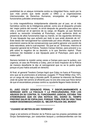posibilidad de un ataque inminente contra su integridad física, razón por la
que más pronto que tarde acudió a ONG y a organizaciones
internacionales de Derechos Humanos, encargadas de proteger a
funcionarios judiciales amenazados.

La cinta magnetofónica intrépidamente obtenida por el juez, en el más
hermético centro de la Inteligencia policial, como era el despacho privado
del ‘mejor policía del mundo’, le sirvió después de garantía para salvar su
vida y continuar en el ejercicio de su cargo, en Bogotá, ya que Serrano
ordenó su remoción inmediata al Putumayo, cuya sentencia dictó en
presencia de altos funcionarios bajo su mando, en los siguientes términos:
“A ese hijueputa hay que echarlo por todo lo que anda diciendo de mí”.
Este deseo del narcogeneral fue cuestionado por otros oficiales, quienes le
previnieron acerca de las consecuencias que podría generar una acción de
esta naturaleza, ante lo cual expresó: “Es que se va”. Entonces, intervino el
inspector general de la Policía, Teodoro Campo Gómez, para prevenir a su
jefe sobre lo negativo de su decisión, a lo que Serrano replicó: “Pues
entonces me trasladan a ese hijueputa para el Putumayo, para que lo
maten allá”.

Serrano también le insistió varias veces a Campo para que le quitara, con
urgencia, el caso de Pimienta a Coley, pero el recto Inspector de la Policía
de manera desafiante le dijo al narcogeneral que no se lo podía quitar
porque el juez había actuado en derecho.

Al final, el general Teodoro Campo logró que Coley no fuera al Putumayo,
sino que se le promoviera al entonces Juzgado 77 Penal Militar (hoy 147),
en un cargo de más bajo y discreto perfil. Al parecer la intención de Rosso
José de quitar del camino al eficiente juez no era otra cosa que físico temor
de que el escandaloso proceso contra su ayudante llegara hasta donde él.
                            ________________

EL JUEZ COLEY DENUNCIÓ PENAL Y DISCIPLINARIAMENTE A
SERRANO ANTE LA FISCALÍA Y LA PROCURADURIA, POR LOS
ABUSOS EN SU CONTRA. EL FUNCIONARIO JUDICIAL ESTABA TAN
ATEMORIZADO QUE EN UNA NOTICIA DEL DIARIO EL TIEMPO
PREFIRIÓ SALIR DE ESPALDAS, PORQUE TEMÍA POR SU VIDA TRAS
HABER DESENMASACARADO AL ‘MEJOR POLICÍA DEL MUNDO’.
                     ________________

“CUANDO SE METEN EN MIS TERRENOS”

Llegó a tal extremo el Director de la Policía que los propios periodistas del
Grupo Santodomingo, por costumbre lacayos y condescendientes con los

                                    129
 