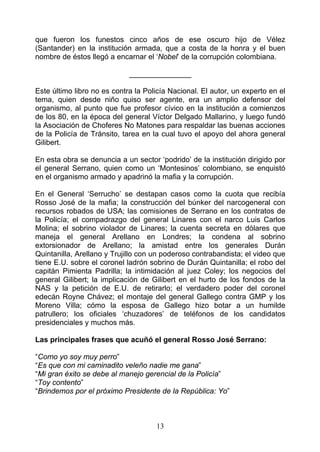 que fueron los funestos cinco años de ese oscuro hijo de Vélez
(Santander) en la institución armada, que a costa de la honra y el buen
nombre de éstos llegó a encarnar el ‘Nobel’ de la corrupción colombiana.

                             _______________

Este último libro no es contra la Policía Nacional. El autor, un experto en el
tema, quien desde niño quiso ser agente, era un amplio defensor del
organismo, al punto que fue profesor cívico en la institución a comienzos
de los 80, en la época del general Víctor Delgado Mallarino, y luego fundó
la Asociación de Choferes No Matones para respaldar las buenas acciones
de la Policía de Tránsito, tarea en la cual tuvo el apoyo del ahora general
Gilibert.

En esta obra se denuncia a un sector ‘podrido’ de la institución dirigido por
el general Serrano, quien como un ‘Montesinos’ colombiano, se enquistó
en el organismo armado y apadrinó la mafia y la corrupción.

En el General ‘Serrucho’ se destapan casos como la cuota que recibía
Rosso José de la mafia; la construcción del búnker del narcogeneral con
recursos robados de USA; las comisiones de Serrano en los contratos de
la Policía; el compadrazgo del general Linares con el narco Luis Carlos
Molina; el sobrino violador de Linares; la cuenta secreta en dólares que
maneja el general Arellano en Londres; la condena al sobrino
extorsionador de Arellano; la amistad entre los generales Durán
Quintanilla, Arellano y Trujillo con un poderoso contrabandista; el video que
tiene E.U. sobre el coronel ladrón sobrino de Durán Quintanilla; el robo del
capitán Pimienta Padrilla; la intimidación al juez Coley; los negocios del
general Gilibert; la implicación de Gilibert en el hurto de los fondos de la
NAS y la petición de E.U. de retirarlo; el verdadero poder del coronel
edecán Royne Chávez; el montaje del general Gallego contra GMP y los
Moreno Villa; cómo la esposa de Gallego hizo botar a un humilde
patrullero; los oficiales ‘chuzadores’ de teléfonos de los candidatos
presidenciales y muchos más.

Las principales frases que acuñó el general Rosso José Serrano:

“Como yo soy muy perro”
“Es que con mi caminadito veleño nadie me gana”
“Mi gran éxito se debe al manejo gerencial de la Policía”
“Toy contento”
“Brindemos por el próximo Presidente de la República: Yo”



                                     13
 