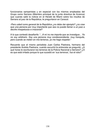 funcionarios samperistas y en especial con los mismos empleados del
Grupo como Serrano (Miembro principal de la junta directiva de Avianca)
que cuando salió la noticia en el Herald de Miami sobre los insultos de
Serrano al juez de la República, le preguntaron en Caracol:

-Pero usted como general de la República ¿no debe dar ejemplo? ¿no cree
que una persona por muy importante que sea no puede llamar a un juez a
decirle irrespetuoso e irracional?

A lo que contestó desafianfe: “...A mí no me importa que se investigue... Yo
no soy arbitrario. Soy una persona muy condescendiente, muy tranquila,
pero cuando se meten en mis terrenos, yo me hago respetar.”

Recuerdo que el mismo periodista Juan Carlos Pastrana, hermano del
presidente Andrés Pastrana, cuando escuchó la entrevista se preguntó: ¿A
qué horas le escrituraron los terrenos de la Policía Nacional a Serrano? ¿O
es que está irritado porque lo que sucedió en ‘sus terrenos’, fue el robo?




                                    130
 