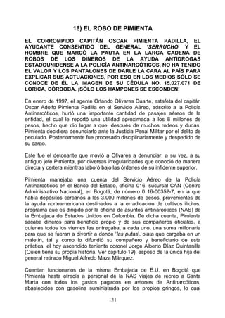 18) EL ROBO DE PIMIENTA

EL CORROMPIDO CAPITÁN OSCAR PIMIENTA PADILLA, EL
AYUDANTE CONSENTIDO DEL GENERAL ‘SERRUCHO’ Y EL
HOMBRE QUE MARCÓ LA PAUTA EN LA LARGA CADENA DE
ROBOS DE LOS DINEROS DE LA AYUDA ANTIDROGAS
ESTADOUNIDENSE A LA POLICÍA ANTINARCÓTICOS, NO HA TENIDO
EL VALOR Y LOS PANTALONES DE DARLE LA CARA AL PAÍS PARA
EXPLICAR SUS ACTUACIONES, POR ESO EN LOS MEDIOS SÓLO SE
CONOCE DE ÉL LA IMAGEN DE SU CÉDULA NO. 15.027.071 DE
LORICA, CÓRDOBA. ¡SÓLO LOS HAMPONES SE ESCONDEN!

En enero de 1997, el agente Orlando Olivares Duarte, estafeta del capitán
Oscar Adolfo Pimienta Padilla en el Servicio Aéreo, adscrito a la Policía
Antinarcóticos, hurtó una importante cantidad de pasajes aéreos de la
entidad, el cual le reportó una utilidad aproximada a los 8 millones de
pesos, hecho que dio lugar a que, después de muchos rodeos y dudas,
Pimienta decidiera denunciarlo ante la Justicia Penal Militar por el delito de
peculado. Posteriormente fue procesado disciplinariamente y despedido de
su cargo.

Este fue el detonante que movió a Olivares a denunciar, a su vez, a su
antiguo jefe Pimienta, por diversas irregularidades que conoció de manera
directa y certera mientras laboró bajo las órdenes de su infidente superior.

Pimienta manejaba una cuenta del Servicio Aéreo de la Policía
Antinarcóticos en el Banco del Estado, oficina 016, sucursal CAN (Centro
Administrativo Nacional), en Bogotá, de número 0 16-00352-7, en la que
había depósitos cercanos a los 3.000 millones de pesos, provenientes de
la ayuda norteamericana destinados a la erradicación de cultivos ilícitos,
programa que es dirigido por la oficina de asuntos antinarcóticos (NAS) de
la Embajada de Estados Unidos en Colombia. De dicha cuenta, Pimienta
sacaba dineros para beneficio propio y de sus compañeros oficiales, a
quienes todos los viernes les entregaba, a cada uno, una suma millonaria
para que se fueran a divertir a donde ‘las putas’, plata que cargaba en un
maletín, tal y como lo difundió su compañero y beneficiario de esta
práctica, el hoy ascendido teniente coronel Jorge Alberto Díaz Quintanilla
(Quien tiene su propia historia. Ver capítulo 19), esposo de la única hija del
general retirado Miguel Alfredo Maza Márquez.

Cuentan funcionarios de la misma Embajada de E.U. en Bogotá que
Pimienta hasta ofrecía a personal de la NAS viajes de recreo a Santa
Marta con todos los gastos pagados en aviones de Antinarcóticos,
abastecidos con gasolina suministrada por los propios gringos, lo cual

                                     131
 