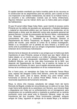 El capitán también manifestó que había invertido parte de los recursos en
la construcción de los alojamientos para los policías, pero cuando se hizo
una inspección a las citadas instalaciones, las obras no se habían hecho y
se encontró a los uniformados viviendo casi en forma infrahumana.
Algunos indicaron que les habían dicho que no había plata para arreglar
las habitaciones.

El juez 53 penal militar Diego Coley Nieto, quien tramitó el proceso contra
Pimienta por los delitos de peculado por apropiación y falsedad ideológica
y material en documento público que, por fuerza de las evidencias, se vio
determinado a dictar auto de detención contra este ayudante personal del
general Serrano y el jefe de presupuesto del Servicio Aéreo, subintendente
Luis Rosendo Torres Pinto, intempestivamente fue removido del
conocimiento del caso y trasladado de la Dirección General al
Departamento de Policía Tisquesusa, en Bogotá, a solicitud del ‘mejor
policía del mundo’, para desviar el rumbo de la exitosa investigación,
debido a su vinculación con la pérdida de esos dineros y al temor que
sentía ante la posibilidad de que sus amigos congresistas republicanos se
enteraran de la monstruosa malversación.

Serrano tenía el descaro de comentar a sus amigos que no había que darle
importancia al caso Pimienta, porque el dinero que ese ‘digno’ oficial se
había robado, en un monto cercano a un millón de dólares, “era plata de
los gringos y no del presupuesto colombiano”. Paradójicamente, Luis
Guillermo Moreno, uno de los más altos funcionarios de la NAS, que
depende del Departamento de Estado, fue el padrino de bodas en el
matrimonio de Pimienta. Es decir, que el capitán serranista abusó de varias
formas de la confianza que depositaron en él los norteamericanos.

Por si fuera poco, en reemplazo de Coley fue nombrada Teresa Moya
Suta, esposa del abogado Carlos Ariel Serrano, primo del narcogeneral
Rosso José, quien, para la época, llevaba muy poco tiempo como
funcionaria al servicio de la Justicia Penal Militar, frente a la vasta y
reconocida experiencia del funcionario removido.

Moya, la otrora niña mocosa, estudiante del colegio Inem del barrio
Kennedy de Bogotá, andaba tan encumbrada que no cabía en la ropa. Esta
mujer hacía tanto alarde de su parentesco con Serrano, que inclusive llegó
a disgustarse con Coley por su enfrentamiento con el narcogeneral, para
congraciarse con su pariente policía y mostrarle su gratitud por su reciente
promoción como juez penal ante la Dirección General, cargo de más
importancia del que ocupaba. Otros funcionarios judiciales, antiguos
amigos de Coley, siguieron el ejemplo de la alzada Moya y le retiraron

                                    133
 