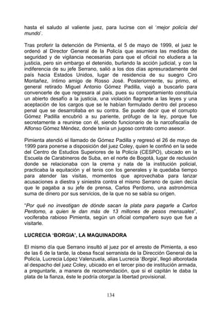 hasta el saludo al valiente juez, para lucirse con el ‘mejor policía del
mundo’.

Tras proferir la detención de Pimienta, el 5 de mayo de 1999, el juez le
ordenó al Director General de la Policía que asumiera las medidas de
seguridad y de vigilancia necesarias para que el oficial no eludiera a la
justicia, pero sin embargo el detenido, burlando la acción judicial, y con la
indiferencia de su jefe Serrano, salió a los dos días apresuradamente del
país hacia Estados Unidos, lugar de residencia de su suegro Ciro
Montañez, íntimo amigo de Rosso José. Posteriormente, su primo, el
general retirado Miguel Antonio Gómez Padilla, viajó a buscarlo para
convencerle de que regresara al país, pues su comportamiento constituía
un abierto desafío a la justicia, una violación flagrante a las leyes y una
aceptación de los cargos que se le habían formulado dentro del proceso
penal que se desarrollaba en su contra. Se puede decir que el corrupto
Gómez Padilla encubrió a su pariente, prófugo de la ley, porque fue
secretamente a reunirse con él, siendo funcionario de la narcofiscalía de
Alfonso Gómez Méndez, donde tenía un jugoso contrato como asesor.

Pimienta atendió el llamado de Gómez Padilla y regresó el 26 de mayo de
1999 para ponerse a disposición del juez Coley, quien le confinó en la sede
del Centro de Estudios Superiores de la Policía (CESPO), ubicado en la
Escuela de Carabineros de Suba, en el norte de Bogotá, lugar de reclusión
donde se relacionaba con la crema y nata de la institución policial,
practicaba la equitación y el tenis con los generales y le quedaba tiempo
para atender las visitas, momentos que aprovechaba para lanzar
acusaciones a diestra y siniestra contra el mismo Serrano de quien decía
que le pagaba a su jefe de prensa, Carlos Perdomo, una astronómica
suma de dinero por sus servicios, de la que no se sabía su origen.

“Por qué no investigan de dónde sacan la plata para pagarle a Carlos
Perdomo, a quien le dan más de 13 millones de pesos mensuales”,
vociferaba rabioso Pimienta, según un oficial compañero suyo que fue a
visitarle.

LUCRECIA ‘BORGIA’, LA MAQUINADORA

El mismo día que Serrano insultó al juez por el arresto de Pimienta, a eso
de las 6 de la tarde, la obesa fiscal serranista de la Dirección General de la
Policía, Lucrecia López Valenzuela, alias Lucrecia ‘Borgia’, llegó alborotada
al despacho del juez Coley, ubicado en el tercer piso de institución armada,
a preguntarle, a manera de recomendación, que si el capitán le daba la
plata de la fianza, éste le podría otorgar.la libertad provisional.


                                     134
 