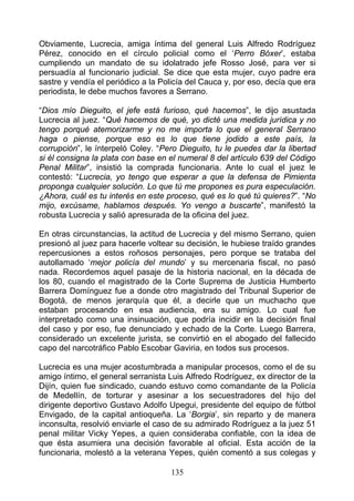 Obviamente, Lucrecia, amiga íntima del general Luis Alfredo Rodríguez
Pérez, conocido en el círculo policial como el ‘Perro Bóxer’, estaba
cumpliendo un mandato de su idolatrado jefe Rosso José, para ver si
persuadía al funcionario judicial. Se dice que esta mujer, cuyo padre era
sastre y vendía el periódico a la Policía del Cauca y, por eso, decía que era
periodista, le debe muchos favores a Serrano.

“Dios mío Dieguito, el jefe está furioso, qué hacemos”, le dijo asustada
Lucrecia al juez. “Qué hacemos de qué, yo dicté una medida jurídica y no
tengo porqué atemorizarme y no me importa lo que el general Serrano
haga o piense, porque eso es lo que tiene jodido a este país, la
corrupción”, le ínterpeló Coley. “Pero Dieguito, tu le puedes dar la libertad
si él consigna la plata con base en el numeral 8 del artículo 639 del Código
Penal Militar”, insistió la comprada funcionaria. Ante lo cual el juez le
contestó: “Lucrecia, yo tengo que esperar a que la defensa de Pimienta
proponga cualquier solución. Lo que tú me propones es pura especulación.
¿Ahora, cuál es tu interés en este proceso, qué es lo qué tú quieres?”. “No
mijo, excúsame, hablamos después. Yo vengo a buscarte”, manifestó la
robusta Lucrecia y salió apresurada de la oficina del juez.

En otras circunstancias, la actitud de Lucrecia y del mismo Serrano, quien
presionó al juez para hacerle voltear su decisión, le hubiese traído grandes
repercusiones a estos roñosos personajes, pero porque se trataba del
autollamado ‘mejor policía del mundo’ y su mercenaria fiscal, no pasó
nada. Recordemos aquel pasaje de la historia nacional, en la década de
los 80, cuando el magistrado de la Corte Suprema de Justicia Humberto
Barrera Domínguez fue a donde otro magistrado del Tribunal Superior de
Bogotá, de menos jerarquía que él, a decirle que un muchacho que
estaban procesando en esa audiencia, era su amigo. Lo cual fue
interpretado como una insinuación, que podría incidir en la decisión final
del caso y por eso, fue denunciado y echado de la Corte. Luego Barrera,
considerado un excelente jurista, se convirtió en el abogado del fallecido
capo del narcotráfico Pablo Escobar Gaviria, en todos sus procesos.

Lucrecia es una mujer acostumbrada a manipular procesos, como el de su
amigo íntimo, el general serranista Luis Alfredo Rodríguez, ex director de la
Dijín, quien fue sindicado, cuando estuvo como comandante de la Policía
de Medellín, de torturar y asesinar a los secuestradores del hijo del
dirigente deportivo Gustavo Adolfo Upegui, presidente del equipo de fútbol
Envigado, de la capital antioqueña. La ‘Borgia’, sin reparto y de manera
inconsulta, resolvió enviarle el caso de su admirado Rodríguez a la juez 51
penal militar Vicky Yepes, a quien consideraba confiable, con la idea de
que ésta asumiera una decisión favorable al oficial. Esta acción de la
funcionaria, molestó a la veterana Yepes, quién comentó a sus colegas y

                                    135
 