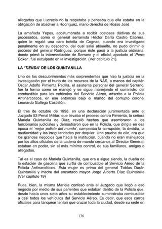 allegados que Lucrecia no la respetaba y pensaba que ella estaba en la
obligación de absolver a Rodríguez, mano derecha de Rosso José.

La amañada Yepes, acostumbrada a recibir costosas dádivas de sus
procesados, como el general serranista Héctor Darío Castro Cabrera,
quien le regaló una cara botella de Cognac, cuando era investigado
penalmente en su despacho, del cual salió absuelto, no pudo dirimir el
proceso del general Rodríguez, porque éste pasó a la justicia ordinaria,
donde primó la intermediación de Serrano y el oficial, apodado el ‘Perro
Bóxer’, fue exculpado en la investigación. (Ver capítulo 21).

LA ‘TIENDA’ DE LOS QUINTANILLA

Uno de los descubrimientos más sorprendentes que hizo la justicia en la
investigación por el hurto de los recursos de la NAS, a manos del capitán
Oscar Adolfo Pimienta Padilla, el asistente personal del general Serrano,
fue la forma como se manejó y se sigue manejando el suministro del
combustible para los vehículos del Servicio Aéreo, adscrito a la Policía
Antinarcóticos, en ese entonces bajo el mando del corrupto coronel
Leonardo Gallego Castrillón.

El tres de octubre de 1998, en una declaración juramentada ante el
Juzgado 53 Penal Militar, que llevaba el proceso contra Pimienta, la señora
Mariela Quintanilla de Díaz, reveló hechos que asombraron a los
funcionarios judiciales y demostraron que en la Policía, que dirigía en esa
época el ‘mejor policía del mundo’, campeaba la corrupción, la desidia, la
mediocridad y las irregularidades por doquier. Una prueba de ello, era que
los grandes negocios que hacía la institución, cuando no eran manejados
por los altos oficiales de la cadena de mando cercanos al Director General,
estaban en poder, sin el más mínimo control, de sus familiares, amigos o
allegados.

Tal es el caso de Mariela Quintanilla, que era o sigue siendo, la dueña de
la estación de gasolina que surtía de combustible al Servicio Aéreo de la
Policía Antinarcóticos. Esta mujer es prima del general Tobías Durán
Quintanilla y madre del encartado mayor Jorge Alberto Díaz Quintanilla
(Ver capítulo 19)

Pues, bien, la misma Mariela confesó ante el Juzgado que llegó a ese
negocio por medio de sus parientes que estaban dentro de la Policía que,
desde hacía unos siete años su establecimiento suministraba combustible
a casi todos los vehículos del Servicio Aéreo. Es decir, que esos carros
oficiales para tanquear tenían que cruzar toda la ciudad, desde su sede en


                                   136
 