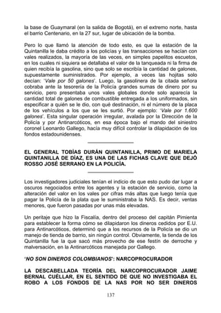 la base de Guaymaral (en la salida de Bogotá), en el extremo norte, hasta
el barrio Centenario, en la 27 sur, lugar de ubicación de la bomba.

Pero lo que llamó la atención de todo esto, es que la estación de la
Quintanilla le daba crédito a los policías y las transacciones se hacían con
vales realizados, la mayoría de las veces, en simples papelitos escuetos,
en los cuales ni siquiera se detallaba el valor de la tanqueada ni la firma de
quien recibía la gasolina, sino que solo se escribía la cantidad de galones,
supuestamente suministrados. Por ejemplo, a veces las hojitas solo
decían: ‘Vale por 50 galones’. Luego, la gasolinera de la citada señora
cobraba ante la tesorería de la Policía grandes sumas de dinero por su
servicio, pero presentaba unos vales globales donde solo aparecía la
cantidad total de galones de combustible entregada a los uniformados, sin
especificar a quién se le dio, con qué destinación, ni el número de la placa
de los vehículos a los que se les surtió. Por ejemplo: ‘Vale por 1.600
galones’. Esta singular operación irregular, avalada por la Dirección de la
Policía y por Antinarcóticos, en esa época bajo el mando del siniestro
coronel Leonardo Gallego, hacía muy difícil controlar la dilapidación de los
fondos estadounidenses.
                             ________________

EL GENERAL TOBÍAS DURÁN QUINTANILLA, PRIMO DE MARIELA
QUINTANILLA DE DÍAZ, ES UNA DE LAS FICHAS CLAVE QUE DEJÓ
ROSSO JOSÉ SERRANO EN LA POLICÍA.
                      ________________

Los investigadores judiciales tenían el indicio de que esto pudo dar lugar a
oscuros negociados entre los agentes y la estación de servicio, como la
alteración del valor en los vales por cifras más altas que luego tenía que
pagar la Policía de la plata que le suministraba la NAS. Es decir, ventas
menores, que fueron pasadas por unas más elevadas.

Un peritaje que hizo la Fiscalía, dentro del proceso del capitán Pimienta
para establecer la forma cómo se dilapidaron los dineros cedidos por E.U.
para Antinarcóticos, determinó que a los recursos de la Policía se dio un
manejo de tienda de barrio, sin ningún control. Obviamente, la tienda de los
Quintanilla fue la que sacó más provecho de ese festín de derroche y
malversación, en la Antinarcóticos manejada por Gallego.

‘NO SON DINEROS COLOMBIANOS’: NARCOPROCURADOR

LA DESCABELLADA TEORÍA DEL NARCOPROCURADOR JAIME
BERNAL CUÉLLAR, EN EL SENTIDO DE QUE NO INVESTIGABA EL
ROBO A LOS FONDOS DE LA NAS POR NO SER DINEROS

                                     137
 