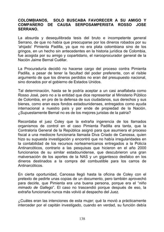 COLOMBIANOS, SOLO BUSCABA FAVORECER A SU AMIGO Y
COMPAÑERO DE CAUSA SERPOSAMPERISTA ROSSO JOSE
SERRANO.

La absurda y desequilibrada tesis del bruto e incompetente general
Serrano, de que no había que preocuparse por los dineros robados por su
‘ahijado’ Pimienta Padilla, ya que no era plata colombiana sino de los
gringos, en un hecho sin antecedentes en la historia jurídica de Colombia,
fue acogida por su amigo y copartidario, el narcoprocurador general de la
Nación Jaime Bernal Cuéllar.

La Procuraduría decidió no hacerse cargo del proceso contra Pimienta
Padilla, a pesar de tener la facultad del poder preferente, con el risible
argumento de que los dineros perdidos no eran del presupuesto nacional,
sino donados por el gobierno de Estados Unidos.

Tal determinación, hasta se le podría aceptar a un casi analfabeta como
Rosso José, pero no a la entidad que dice representar al Ministerio Público
de Colombia, en pro de la defensa de sus ciudadanos, sus derechos y sus
bienes, como eran esos fondos estadounidenses, entregados como ayuda
internacional a nuestro país y por ende de propiedad de la Nación.
¿Supuestamente Bernal no es de los mejores juristas de la patria?

Recordaba el juez Coley que la extraña ingerencia de los llamados
organismos de control en el caso Pimienta Padilla era tanta, que la
Contraloría General de la República asignó para que asumiera el proceso
fiscal a una mediocre funcionaria llamada Diva Criado de Canossa, quien
hizo su supuesta investigación y encontró que no había irregularidades en
la contabilidad de los recursos norteamericanos entregados a la Policía
Antinarcóticos, contrario a las pesquisas que hicieron en el año 2000
funcionarios de su similar estadounidense, que descubrieron una gran
malversación de los aportes de la NAS y un gigantesco desfalco en los
dineros destinados a la compra del combustible para los carros de
Antinarcóticos.

En cierta oportunidad, Canossa llegó hasta la oficina de Coley con el
pretexto de pedirle unas copias de un documento, pero también aprovechó
para decirle, que Pimienta era una buena persona, porque era el “niño
mimado de Gallego”. El caso no trascendió porque después de eso, la
extraña funcionaria nunca más volvió al despacho del Juez.

¿Cuáles eran las intenciones de esta mujer; qué la movió a prácticamente
interceder por el capitán investigado, cuando en verdad, su función debía


                                   138
 
