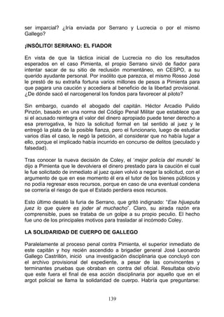 ser imparcial? ¿Iría enviada por Serrano y Lucrecia o por el mismo
Gallego?

¡INSÓLITO! SERRANO: EL FIADOR

En vista de que la táctica inicial de Lucrecia no dio los resultados
esperados en el caso Pimienta, el propio Serrano sirvió de fiador para
intentar sacar de su sitio de reclusión momentáneo, en CESPO, a su
querido ayudante personal. Por insólito que parezca, el mismo Rosso José
le prestó de su extraña fortuna varios millones de pesos a Pimienta para
que pagara una caución y accediera al beneficio de la libertad provisional.
¿De dónde sacó el narcogeneral los fondos para favorecer al piloto?

Sin embargo, cuando eI abogado del capitán. Héctor Arcadio Pulido
Pinzón, basado en una norma del Código Penal Militar que establece que
si el acusado reintegra el valor del dinero apropiado puede tener derecho a
esa prerrogativa, le hizo la solicitud formal en tal sentido al juez y le
entregó la plata de la posible fianza, pero el funcionario, luego de estudiar
varios días el caso, le negó la petición, al considerar que no había lugar a
ello, porque el implicado había incurrido en concurso de delitos (peculado y
falsedad).

Tras conocer la nueva decisión de Coley, el ‘mejor policía del mundo’ le
dijo a Pimienta que le devolviera el dinero prestado para la caución el cual
le fue solicitado de inmediato al juez quien volvió a negar la solicitud, con el
argumento de que en ese momento él era el tutor de los bienes públicos y
no podía regresar esos recursos, porque en caso de una eventual condena
se correría el riesgo de que el Estado perdiera esos recursos.

Esto último desató la furia de Serrano, que gritó indignado: “Ese hijueputa
juez lo que quiere es joder al muchacho”. Claro, su airada razón era
comprensible, pues se trataba de un golpe a su propio peculio. El hecho
fue uno de los principales motivos para trasladar al incómodo Coley.

LA SOLIDARIDAD DE CUERPO DE GALLEGO

Paralelamente al proceso penal contra Pimienta, el superior inmediato de
este capitán y hoy recién ascendido a brigadier general José Leonardo
Gallego Castrillón, inició una investigación disciplinaria que concluyó con
el archivo provisional del expediente, a pesar de las convincentes y
terminantes pruebas que obraban en contra del oficial. Resultaba obvio
que este fuera el final de esa acción disciplinaria por aquello que en el
argot policial se llama la solidaridad de cuerpo. Habría que preguntarse:


                                      139
 