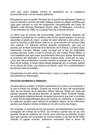 ¿Por qué razón Gallego archivó el expediente de su subalterno
provisionalmente y no de manera definitiva?

Recordemos que el capitán Pimienta iba al mando del helicóptero desde el
cual el entonces coronel Leonardo Gallego disparó la ráfaga mortífera que
cegó para siempre la vida del sanguinario narcotraficante del Cartel de
Medellín José Gonzalo Rodríguez Gacha, alias ‘El Mexicano’, ocurrido el
15 de diciembre de 1989, en su lujosa finca de Coveñas (Sucre).

Lo último que se conoce del controvertido, piloto Pimienta, después del
escándalo suscitado por su continuo robo de los fondos gringos, es que fue
ascendido al grado de mayor, a pesar de estar detenido y sub judice, tal y
como lo anunció su jefe Rosso José en su conversación con el juez Coley
(Ver capítulo 17) Además, terminó absuelto penalmente, casi que en
secreto, por la fiscal serranista de la Dirección de la Policía, Lucrecia López
Valenzuela, Lucrecia ‘Borgia’, quien se pasó por la faja las irrefutables
pruebas del juez Coley y violó el artículo 231 del Código Penal Militar, el
cual establece que para cesar procedimiento tiene que quedar demostrada
la inocencia del implicado y no existir ninguna duda, como era su caso.
¿Con qué ética profesional Lucrecia conoció el proceso de Pimienta y lo
libró de los cargos, si antes había estado abogando por el corrupto capitán
en la oficina de Coley, por órdenes de Rosso José? En la administración
de Serrano todo era posible.

Actualmente el turbio oficial, ahora mayor, ocupa un cargo en la embajada
de Colombia en Washington.

POLICÍAS INTIMIDAN A GRINGOS

Aunque parezca insólito, la Policía colombiana es la única, en el planeta, a
la que le temen los gringos. Cuando se conoció el caso del escandaloso
robo de los dineros de la Narcotics Affaire Security (NAS) por parte del
dañado asistente del general Serrano, el capitán Oscar Pimienta Padilla,
las autoridades estadounidenses enojadas anunciaron que iban a contratar
a varias firmas especializadas para que hicieran en Colombia un auditaje a
la institución armada, para verificar el verdadero destino de los millonarios
aportes que Estados Unidos brindaba en la lucha contra las drogas.

Sin embargo, la sorpresa de los funcionarios del Departamento de Estado,
encargado del manejo de la NAS, fue inmensa cuando dos de las más
grandes firmas de auditoría del mundo, que funcionan en Estados Unidos
pero que cuentan con sucursales en muchos países, a las que se les había
ofrecido el jugoso contrato, prefirieron rechazarlo ante el temor de


                                     140
 