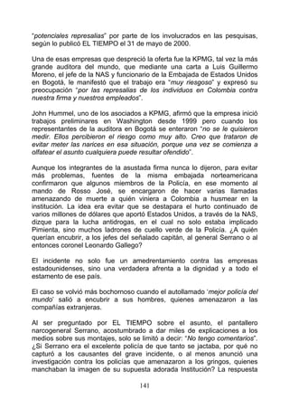 “potenciales represalias” por parte de los involucrados en las pesquisas,
según lo publicó EL TIEMPO el 31 de mayo de 2000.

Una de esas empresas que despreció la oferta fue la KPMG, tal vez la más
grande auditora del mundo, que mediante una carta a Luis Guillermo
Moreno, el jefe de la NAS y funcionario de la Embajada de Estados Unidos
en Bogotá, le manifestó que el trabajo era “muy riesgoso” y expresó su
preocupación “por las represalias de los individuos en Colombia contra
nuestra firma y nuestros empleados”.

John Hummel, uno de los asociados a KPMG, afirmó que la empresa inició
trabajos preliminares en Washington desde 1999 pero cuando los
representantes de la auditora en Bogotá se enteraron “no se le quisieron
medir. Ellos percibieron el riesgo como muy alto. Creo que trataron de
evitar meter las narices en esa situación, porque una vez se comienza a
olfatear el asunto cualquiera puede resultar ofendido”.

Aunque los integrantes de la asustada firma nunca lo dijeron, para evitar
más problemas, fuentes de la misma embajada norteamericana
confirmaron que algunos miembros de la Policía, en ese momento al
mando de Rosso José, se encargaron de hacer varias llamadas
amenazando de muerte a quién viniera a Colombia a husmear en la
institución. La idea era evitar que se destapara el hurto continuado de
varios millones de dólares que aportó Estados Unidos, a través de la NAS,
dizque para la lucha antidrogas, en el cual no solo estaba implicado
Pimienta, sino muchos ladrones de cuello verde de la Policía. ¿A quién
querían encubrir, a los jefes del señalado capitán, al general Serrano o al
entonces coronel Leonardo Gallego?

El incidente no solo fue un amedrentamiento contra las empresas
estadounidenses, sino una verdadera afrenta a la dignidad y a todo el
estamento de ese país.

El caso se volvió más bochornoso cuando el autollamado ‘mejor policía del
mundo’ salió a encubrir a sus hombres, quienes amenazaron a las
compañías extranjeras.

Al ser preguntado por EL TIEMPO sobre el asunto, el pantallero
narcogeneral Serrano, acostumbrado a dar miles de explicaciones a los
medios sobre sus montajes, solo se limitó a decir: “No tengo comentarios”.
¿Si Serrano era el excelente policía de que tanto se jactaba, por qué no
capturó a los causantes del grave incidente, o al menos anunció una
investigación contra los policías que amenazaron a los gringos, quienes
manchaban la imagen de su supuesta adorada Institución? La respuesta

                                   141
 