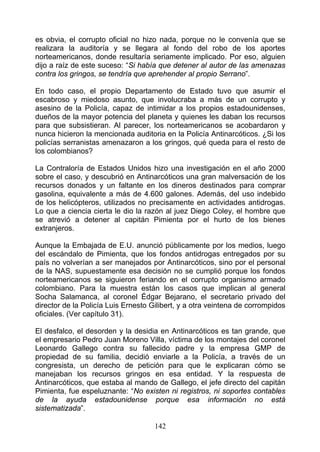es obvia, el corrupto oficial no hizo nada, porque no le convenía que se
realizara la auditoría y se llegara al fondo del robo de los aportes
norteamericanos, donde resultaría seriamente implicado. Por eso, alguien
dijo a raíz de este suceso: “Si había que detener al autor de las amenazas
contra los gringos, se tendría que aprehender al propio Serrano”.

En todo caso, el propio Departamento de Estado tuvo que asumir el
escabroso y miedoso asunto, que involucraba a más de un corrupto y
asesino de la Policía, capaz de intimidar a los propios estadounidenses,
dueños de la mayor potencia del planeta y quienes les daban los recursos
para que subsistieran. Al parecer, los norteamericanos se acobardaron y
nunca hicieron la mencionada auditoria en la Policía Antinarcóticos. ¿Si los
policías serranistas amenazaron a los gringos, qué queda para el resto de
los colombianos?

La Contraloría de Estados Unidos hizo una investigación en el año 2000
sobre el caso, y descubrió en Antinarcóticos una gran malversación de los
recursos donados y un faltante en los dineros destinados para comprar
gasolina, equivalente a más de 4.600 galones. Además, del uso indebido
de los helicópteros, utilizados no precisamente en actividades antidrogas.
Lo que a ciencia cierta le dio la razón al juez Diego Coley, el hombre que
se atrevió a detener al capitán Pimienta por el hurto de los bienes
extranjeros.

Aunque la Embajada de E.U. anunció públicamente por los medios, luego
del escándalo de Pimienta, que los fondos antidrogas entregados por su
país no volverían a ser manejados por Antinarcóticos, sino por el personal
de la NAS, supuestamente esa decisión no se cumplió porque los fondos
norteamericanos se siguieron feriando en el corrupto organismo armado
colombiano. Para la muestra están los casos que implican al general
Socha Salamanca, al coronel Édgar Bejarano, el secretario privado del
director de la Policía Luis Ernesto Gilibert, y a otra veintena de corrompidos
oficiales. (Ver capítulo 31).

El desfalco, el desorden y la desidia en Antinarcóticos es tan grande, que
el empresario Pedro Juan Moreno Villa, víctima de los montajes del coronel
Leonardo Gallego contra su fallecido padre y la empresa GMP de
propiedad de su familia, decidió enviarle a la Policía, a través de un
congresista, un derecho de petición para que le explicaran cómo se
manejaban los recursos gringos en esa entidad. Y la respuesta de
Antinarcóticos, que estaba al mando de Gallego, el jefe directo del capitán
Pimienta, fue espeluznante: “No existen ni registros, ni soportes contables
de la ayuda estadounidense porque esa información no está
sistematizada”.

                                     142
 