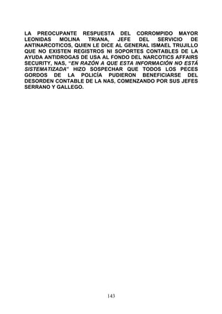 LA PREOCUPANTE RESPUESTA DEL CORROMPIDO MAYOR
LEONIDAS   MOLINA    TRIANA,   JEFE   DEL  SERVICIO   DE
ANTINARCOTICOS, QUIEN LE DICE AL GENERAL ISMAEL TRUJILLO
QUE NO EXISTEN REGISTROS NI SOPORTES CONTABLES DE LA
AYUDA ANTIDROGAS DE USA AL FONDO DEL NARCOTICS AFFAIRS
SECURITY, NAS, “EN RAZÓN A QUE ESTA INFORMACIÓN NO ESTÁ
SISTEMATIZADA” HIZO SOSPECHAR QUE TODOS LOS PECES
GORDOS DE LA POLICÍA PUDIERON BENEFICIARSE DEL
DESORDEN CONTABLE DE LA NAS, COMENZANDO POR SUS JEFES
SERRANO Y GALLEGO.




                          143
 