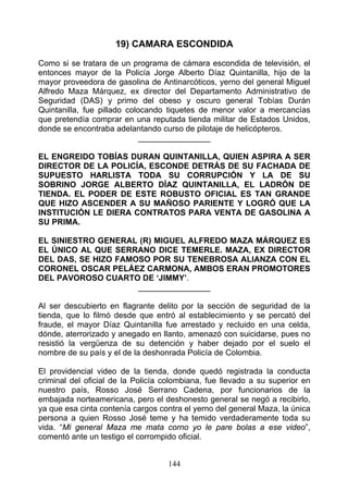 19) CAMARA ESCONDIDA
Como si se tratara de un programa de cámara escondida de televisión, el
entonces mayor de la Policía Jorge Alberto Díaz Quintanilla, hijo de la
mayor proveedora de gasolina de Antinarcóticos, yerno del general Miguel
Alfredo Maza Márquez, ex director del Departamento Administrativo de
Seguridad (DAS) y primo del obeso y oscuro general Tobías Durán
Quintanilla, fue pillado colocando tiquetes de menor valor a mercancías
que pretendía comprar en una reputada tienda militar de Estados Unidos,
donde se encontraba adelantando curso de pilotaje de helicópteros.
                             ________________

EL ENGREIDO TOBÍAS DURAN QUINTANILLA, QUIEN ASPIRA A SER
DIRECTOR DE LA POLICÍA, ESCONDE DETRÁS DE SU FACHADA DE
SUPUESTO HARLISTA TODA SU CORRUPCIÓN Y LA DE SU
SOBRINO JORGE ALBERTO DÍAZ QUINTANILLA, EL LADRÓN DE
TIENDA. EL PODER DE ESTE ROBUSTO OFICIAL ES TAN GRANDE
QUE HIZO ASCENDER A SU MAÑOSO PARIENTE Y LOGRÓ QUE LA
INSTITUCIÓN LE DIERA CONTRATOS PARA VENTA DE GASOLINA A
SU PRIMA.

EL SINIESTRO GENERAL (R) MIGUEL ALFREDO MAZA MÁRQUEZ ES
EL ÚNICO AL QUE SERRANO DICE TEMERLE. MAZA, EX DIRECTOR
DEL DAS, SE HIZO FAMOSO POR SU TENEBROSA ALIANZA CON EL
CORONEL OSCAR PELÁEZ CARMONA, AMBOS ERAN PROMOTORES
DEL PAVOROSO CUARTO DE ‘JIMMY’.
                     ________________

Al ser descubierto en flagrante delito por la sección de seguridad de la
tienda, que lo filmó desde que entró al establecimiento y se percató del
fraude, el mayor Díaz Quintanilla fue arrestado y recluido en una celda,
dónde, aterrorizado y anegado en llanto, amenazó con suicidarse, pues no
resistió la vergüenza de su detención y haber dejado por el suelo el
nombre de su país y el de la deshonrada Policía de Colombia.

El providencial video de la tienda, donde quedó registrada la conducta
criminal del oficial de la Policía colombiana, fue llevado a su superior en
nuestro país, Rosso José Serrano Cadena, por funcionarios de la
embajada norteamericana, pero el deshonesto general se negó a recibirlo,
ya que esa cinta contenía cargos contra el yerno del general Maza, la única
persona a quien Rosso José teme y ha temido verdaderamente toda su
vida. “Mi general Maza me mata corno yo le pare bolas a ese video”,
comentó ante un testigo el corrompido oficial.


                                   144
 