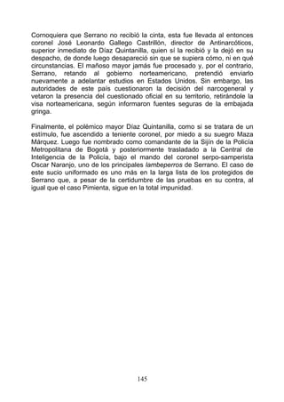 Cornoquiera que Serrano no recibió la cinta, esta fue llevada al entonces
coronel José Leonardo Gallego Castrillón, director de Antinarcóticos,
superior inmediato de Díaz Quintanilla, quien sí la recibió y la dejó en su
despacho, de donde luego desapareció sin que se supiera cómo, ni en qué
circunstancias. El mañoso mayor jamás fue procesado y, por el contrario,
Serrano, retando al gobierno norteamericano, pretendió enviarlo
nuevamente a adelantar estudios en Estados Unidos. Sin embargo, las
autoridades de este país cuestionaron la decisión del narcogeneral y
vetaron la presencia del cuestionado oficial en su territorio, retirándole la
visa norteamericana, según informaron fuentes seguras de la embajada
gringa.

Finalmente, el polémico mayor Díaz Quintanilla, como si se tratara de un
estímulo, fue ascendido a teniente coronel, por miedo a su suegro Maza
Márquez. Luego fue nombrado como comandante de la Sijín de la Policía
Metropolitana de Bogotá y posteriormente trasladado a la Central de
Inteligencia de la Policía, bajo el mando del coronel serpo-samperista
Oscar Naranjo, uno de los principales lambeperros de Serrano. El caso de
este sucio uniformado es uno más en la larga lista de los protegidos de
Serrano que, a pesar de la certidumbre de las pruebas en su contra, al
igual que el caso Pimienta, sigue en la total impunidad.




                                    145
 