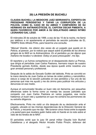 20) LA PRESIÓN DE BUCHELI

CLAUDIA BUCHELI, LA MEDIOCRE JUEZ SERRANISTA, EXPERTA EN
PRESIONAR PERIODISTAS Y TAPAR LA CORRUPCIÓN DE LA
POLICÍA, COMO EL CASO DE SU AMIGO Y COMPAÑERO DE SU
HERMANO EN ANTINARCÓTICOS, EL CAPITÁN OSCAR PIMIENTA, A
QUIEN FAVORECIO POR AMOR A SU IDOLATRADO AMIGO ÍNTIMO
LEONARDO GAL LEGO.

El miércoles 20 de octubre de 1999, a eso de las 10 de la noche, me llamó
por teléfono a mi apartamento el periodista de sección judiciales de EL
TIEMPO Sixto Alfredo Pinto, para hacerme una consulta.

“Manuel Vicente, me citaron dos veces de un juzgado que queda en la
Policía, al parecer, por la noticia que saqué sobre la pérdida de los dineros
gringos de la NAS en la Antinarcóticos. En el periódico ya me dijeron que
mañana me tocaba ir a declarar. Estoy un poco preocupado”, me dijo.

El reportero y yo fuimos compañeros en el desaparecido diario La Prensa,
que dirigía el periodista Juan Carlos Pastrana, hermano mayor de nuestro
Presidente gomelo Andrés, desde esa época quedó entre nosotros una
gran amistad personal y profesional.

Después de la salida de Gonzalo Guillén del tabloide, Pinto se convirtió en
la mano derecha de Juan Carlos en temas de orden público y narcotráfico,
estuvo a cargo de la sección judiciales en ese periódico y fue una de las
personas que mas me ayudó y me dio ánimo para publicar mis artículos y
denuncias en ese medio.

Aunque el comunicador llevaba un buen rato sin llamarme, por pequeñas
diferencias sobre la forma como yo manejo las causas judiciales que
comparto con Juan Carlos Pastrana en varios juzgados, esa noche
hablamos un buen rato y quedamos en que me contaría los pormenores de
su extraña diligencia.

Efectivamente, Pinto me visitó un día después de su declaración ante el
juzgado, ubicado en las mismas dependencias de la Dirección General de
la Policía, y recuerdo que me dijo: “Me tuvieron cinco horas entre la espada
y la pared para que revelara quién había sido mí fuente en la nota sobre el
robo de los fondos de la NAS”.

El periodista contó que la juez 54 penal militar Claudia Ivón Bucheli
Castellanos y el abogado Héctor Arcadio Pulido Pinzón, defensor del

                                    146
 