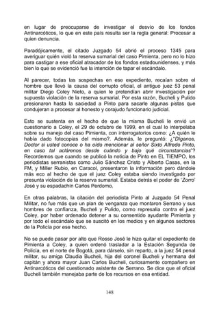 en lugar de preocuparse de investigar el desvío de los fondos
Antinarcóticos, lo que en este país resulta ser la regla general: Procesar a
quien denuncia.

Paradójicamente, el citado Juzgado 54 abrió el proceso 1345 para
averiguar quién violó la reserva sumarial del caso Pimienta, pero no lo hizo
para castigar a ese oficial atracador de los fondos estadounidenses, y más
bien lo que se evidenció fue la intención de tapar el escándalo.

Al parecer, todas las sospechas en ese expediente, recaían sobre el
hombre que llevó la causa del corrupto oficial, el antiguo juez 53 penal
militar Diego Coley Nieto, a quien le pretendían abrir investigación por
supuesta violación de la reserva sumarial. Por esta razón, Bucheli y Pulido
presionaron hasta la saciedad a Pinto para sacarle algunas pistas que
condujeran a procesar al honesto y corajudo funcionario judicial.

Esto se sustenta en el hecho de que la misma Bucheli le envió un
cuestionario a Coley, el 29 de octubre de 1999, en el cual lo interpelaba
sobre su manejo del caso Pimienta, con interrogatorios como: ¿A quién le
había dado fotocopias del mismo?. Además, le preguntó: ¿“Díganos,
Doctor si usted conoce o ha oído mencionar al señor Sixto Alfredo Pinto,
en caso tal aclárenos desde cuándo y bajo qué circunstancias”?
Recordemos que cuando se publicó la noticia de Pinto en EL TIEMPO, los
periodistas serranistas como Julio Sánchez Cristo y Alberto Casas, en la
FM, y Miller Rubio, en Caracol, presentaron la información pero dándole
más eco al hecho de que el juez Coley estaba siendo investigado por
presunta violación de la reserva sumarial. Estaba detrás el poder de ‘Zorro’
José y su espadachín Carlos Perdomo.

En otras palabras, la citación del periodista Pinto al Juzgado 54 Penal
Militar, no fue más que un plan de venganza que montaron Serrano y sus
hombres de confianza, Bucheli y Pulido, como represalia contra el juez
Coley, por haber ordenado detener a su consentido ayudante Pimienta y
por todo el escándalo que se suscitó en los medios y en algunos sectores
de la Policía por ese hecho.

No se puede pasar por alto que Rosso José le hizo quitar el expediente de
Pimienta a Coley, a quien ordenó trasladar a la Estación Segunda de
Policía, en el norte de Bogotá, para dárselo, sin reparto, a la juez 54 penal
militar, su amiga Claudia Bucheli, hija del coronel Bucheli y hermana del
capitán y ahora mayor Juan Carlos Bucheli, curiosamente compañero en
Antinarcóticos del cuestionado asistente de Serrano. Se dice que el oficial
Bucheli también manejaba parte de los recursos en esa entidad.


                                    148
 