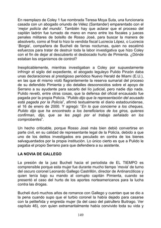 En reemplazo de Coley 1 fue nombrada Teresa Moya Suta, una funcionaria
casada con un abogado oriundo de Vélez (Santander) emparentado con el
‘mejor policía del mundo’. También hay que aclarar que el proceso del
capitán ladrón fue turnado de mano en mano entre los fiscales y jueces
penales militares de bolsillo de Rosso José, para buscar la manera de
absolverlo, como al final lo hizo la vendida fiscal Lucrecia López, o Lucrecia
‘Borgia’, compañera de Bucheli de farras nocturnas, quien no escatimó
esfuerzos para tratar de destruir toda la labor investigativa que hizo Coley
con el fin de dejar al descubierto el desbocado hurto de Pimienta. ¿Dónde
estaban los organismos de control?

Inexplicablemente, mientras investigaban a Coley por supuestamente
infringir el sigilo del expediente, el abogado leguleyo Pulido Pinzón daba
unas declaraciones al prestigioso periódico Nuevo Herald de Miami (E.U.),
en las que él mismo violó flagrantemente la reserva sumarial del proceso
de su defendido Pimienta y dio detalles desconocidos sobre el apoyo de
Serrano a su ayudante para sacarlo del lío judicial, pero nadie dijo nada.
Pulido reveló, entre otras cosas, que la defensa del oficial encausado fue
pagada por la propia Policía. “Pulido dijo que la representación del acusado
está pagada por la Policía”, afirmó textualmente el diario estadounidense,
el 16 de enero de 2000. Y agregó: “En lo que concierne a los cheques,
Pulido dijo que ha encontrado a los beneficiarios de los giros, quienes
confirman, dijo, que se les pagó por el trabajo señalado en los
comprobantes”.

Un hecho criticable, porque Rosso José más bien debió convertirse en
parte civil, en su calidad de representante legal de la Policía, debido a que
uno de los delitos investigados era peculado en contra de los bienes
salvaguardados por la propia institución. Lo único cierto es que a Pulido le
pagaba el propio Serrano para que defendiera a su asistente.

LA NOVIA DE GALLEGO

La presión de la juez Bucheli hacia el periodista de EL TIEMPO es
comprensible porque esta mujer fue durante mucho tiempo ‘movia’ de turno
del oscuro coronel Leonardo Gallego Castrillón, director de Antinarcóticos y
quien tenía bajo su mando al corrupto capitán Pimienta, cuando se
presentó el caso del hurto de los aportes norteamericanos para la lucha
contra las drogas.

Bucheli duró muchos años de romance con Gallego y cuentan que se dio a
la pena cuando supo que el turbio coronel la había dejado para casarse
con la peliteñida y engreida mujer (la del caso del patrullero Buitrago. Ver
capítulo 46), con quien extramaritalmente había convivido toda su vida y

                                     149
 