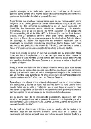 pueden entregar a la ciudadanía, pese a su condición de documento
público, como consta en la misma acta de bautismo descrita anteriormente,
porque se le viola la intimidad al general Serrano.

Recordemos que muchos veleños hacen gala de ser ‘atravesados’, como
la iglesia de su ciudad, población que se volvió célebre porque de allá eran
oriundos los dos primeros secuestradores de un avión comercial en
Colombia, los hermanos Álvaro Hernández Herreño y Luis Amadeo
Hernández, que el 26 de agosto de 1969, plagiaron en el aeropuerto
Eldorado de Bogotá, el Jet HK- 1408 de Avianca (de nombre José Antonio
Galán), con 27 personas abordo, entre ellos varios periodistas, y lo
desviaron a Cuba, donde aterrizaron en el terminal aéreo Antonio Maceo
de Santiago. El hecho fue registrado en extensos reportajes por el
sacrificado ex candidato presidencial liberal Luis Carlos Galán, quien para
esa época era periodista del diario EL TIEMPO, que fue hasta Vélez a
hacer crónicas sobre esos secuestradores rubios y de ojos azules.

Pues bien, desde la fecha en que fue aceptado por su progenitor, Roso
José, en forma inexplicable y por razones que aún se desconocen, le
agregó una “s” a su nombre y se lo cambió por Rosso y siguió conservando
sus apellidos iniciales: Serrano Cadena y no los que le daba la legalidad:
Cadena Serrano.

Aunque no es un delito ser hijo natural y mucho menos este autor quiere
poner en tela de juicio a los muchos colombianos que tienen esa condición,
sí hay que destacar cómo el ladino narcogeneral engañó a la ciudadanía
con un nombre falso durante los 40 años que estuvo en la Policía Nacional,
donde se desempeñó 5 años como su Director General.

Pero el acto con el cual el corrupto oficial demostró que es un hombre bajo,
sin escrúpulos y capaz de todo, fue cuando sacó su libro Jaque Mate,
donde habla de su vida y ‘milagros’, en el que llegó al extremo, para
mantener su egolatría, de cambiarle los apellidos a sus padres para que la
opinión pública no se percatara de su condición de hijo bastardo.

En la página 207 de la mencionada publicación, aparecen, con foto
incluida, los progenitores del supuesto Rosso con una leyenda que dice
textualmente: “Julio Serrano y Ana Dolores Cadena, padres del general en
una celebración familiar”.

De lo cual se desprende entonces, que su madre, de la noche a la
mañana, dejó de ser Dolores Serrano, como reza en la partida de
nacimiento del mismo general, para convertirse en Ana Dolores Cadena y


                                    15
 