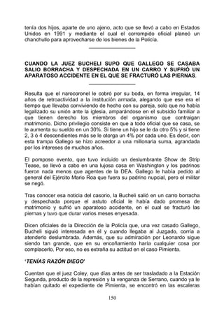 tenía dos hijos, aparte de uno ajeno, acto que se llevó a cabo en Estados
Unidos en 1991 y mediante el cual el corrompido oficial planeó un
chanchullo para aprovecharse de los bienes de la Policía.
                            ________________


CUANDO LA JUEZ BUCHELI SUPO QUE GALLEGO SE CASABA
SALIO BORRACHA Y DESPECHADA EN UN CARRO Y SUFRIÓ UN
APARATOSO ACCIDENTE EN EL QUE SE FRACTURÓ LAS PIERNAS.
                   ________________

Resulta que el narocoronel le cobró por su boda, en forma irregular, 14
años de retroactividad a la institución armada, alegando que ese era el
tiempo que llevaba conviviendo de hecho con su pareja, solo que no había
legalizado su unión ante la iglesia, amparándose en el subsidio familiar a
que tienen derecho los miembros del organismo que contraigan
matrimonio. Dicho privilegio consiste en que a todo oficial que se casa, se
le aumenta su sueldo en un 30%. Si tiene un hijo se le da otro 5% y si tiene
2, 3 ó 4 descendientes más se le otorga un 4% por cada uno. Es decir, con
esta trampa Gallego se hizo acreedor a una millonaria suma, agrandada
por los intereses de muchos años.

El pomposo evento, que tuvo incluido un deslumbrante Show de Strip
Tease, se llevó a cabo en una lujosa casa en Washington y los padrinos
fueron nada menos que agentes de la DEA. Gallego le había pedido al
general del Ejército Mario Roa que fuera su padrino nupcial, pero el militar
se negó.

Tras conocer esa noticia del casorio, la Bucheli salió en un carro borracha
y despechada porque el astuto oficial le había dado promesa de
matrimonio y sufrió un aparatoso accidente, en el cual se fracturó las
piernas y tuvo que durar varios meses enyesada.

Dicen oficiales de la Dirección de la Policía que, una vez casado Gallego,
Bucheli siguió interesada en él y cuando llegaba al Juzgado, corría a
atenderlo deslumbrada. Además, que su admiración por Leonardo sigue
siendo tan grande, que en su encoñamiento haría cualquier cosa por
complacerlo. Por eso, no es extraña su actitud en el caso Pimienta.

‘TENÍAS RAZÓN DIEGO’

Cuentan que el juez Coley, que días antes de ser trasladado a la Estación
Segunda, producto de la represión y la venganza de Serrano, cuando ya le
habían quitado el expediente de Pimienta, se encontró en las escaleras

                                    150
 