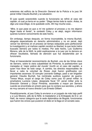 exteriores del edificio de la Dirección General de la Policía a la juez 54
penal militar Claudia Bucheli y se saludaron.

El juez quedó sorprendido cuando la funcionaria se refirió al caso del
capitán, el cual ya tenía en su poder: “Diego tenías toda la razón. Antes, te
digo una cosa Diego, tú te quedaste corto. Ahí hay mucha cosa...

“Mira, lo que pasa es que a mí me quitaron el proceso y no me dejaron
llegar hasta el fondo”, le contestó Coley y se alejó, según informaron
quienes tuvieron conocimiento de este hecho.

Sin embargo, tiempo después, en forma inconcebible, la misma Bucheli,
abogada especializada en derecho administrativo y no en penal, dejó
vencer los términos en el proceso (el tiempo estipulado para perfeccionar
la investigación) y el mañoso capitán recobró su libertad, la que tanto había
buscado Serrano por todos lo medios. Por este hecho, Luis Guillermo
Moreno, jefe de la NAS, le pidió explicaciones a la juez por la demora en
ofrecer resultados, llamada de atención que fue desatendida por la
funcionaria.

Pese al trascendental reconocimiento de Bucheli, una de las fichas clave
de Serrano, sobre la clara culpabilidad de Pimienta, la podredumbre que
manejaba el ‘mejor policía del mundo’ triunfó en el caso del capitán, a
quien hizo librar de todo cargo. A cambio, los directos responsables de
llevar a cabo la voluntad de Rosso José fueron gratificados con
importantes ascensos: El corrupto Leonardo Gallego, pasó a ser brigadier
general; Claudia Bucheli, fue nombrada auditora superior de guerra;
Teresa Moya, ocupó el cargo de Coley como juez 53 penal militar; la
amañadora Lucrecia López, designada fiscal 141 penal militar ante la
Dirección General y Oscar Pimienta, ascendido a mayor por Serrano
cuando se encontraba en prisión para que no contara sus secretos, y ahora
es muy cercano al nuevo director Luis Ernesto Gilibert.

Paradójicamente, al juez Coley lo enviaron a un juzgado de más bajo perfil
y a Luis Moreno, jefe de la NAS, lo trasladaron a la Embajada de E.U. en
Haití, de menor categoría que la sede diplomática de Bogotá, funcionarios
que fueron los únicos que pusieron el dedo en la llaga en el sonado caso.




                                    151
 