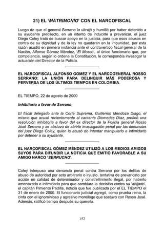 21) EL ‘MATRIMONIO’ CON EL NARCOFISCAL
Luego de que el general Serrano lo ultrajó y humilló por haber detenido a
su ayudante predilecto, en un intento de inducirle a prevaricar, el juez
Diego Coley trató de buscar apoyo en la justicia, para que esos abusos en
contra de su dignidad y de la ley no quedaran en la impunidad, por esta
razón acudió en primera instancia ante el controvertido fiscal general de la
Nación, Alfonso Gómez Méndez, ‘El Mosco’, al único funcionario que, por
competencia, según lo ordena la Constitución, le correspondía investigar la
actuación del Director de la Policía.
                             ________________

EL NARCOFISCAL ALFONSO GOMEZ Y EL NARCOGENERAL ROSSO
SERRANO: LA UNIÓN PARA DELINQUIR MÁS PODEROSA Y
PERVERSA DE LOS ÚLTIMOS TIEMPOS EN COLOMBIA.
                    ________________

EL TIEMPO, 22 de agosto de 2000

Inhibitorio a favor de Serrano

El fiscal delegado ante la Corte Suprema, Guillermo Mendoza Diago, el
mismo que acusó recientemente al cantante Diomedes Díaz, profirió una
resolución inhibitoria a favor del ex director de la Policía general Rosso
José Serrano y se abstuvo de abrirle investigación penal por las denuncias
del juez Diego Coley, quien lo acusó do intentar manipularlo e intimidarlo
por detener a su ayudante.
                            ________________

EL NARCOFISCAL GÓMEZ MÉNDEZ UTILIZÓ A LOS MEDIOS AMIGOS
SUYOS PARA DIFUNDIR LA NOTICIA QUE EMITIÓ FAVORABLE A SU
AMIGO NARCO ‘SERRUCHO’.
                    ________________

Coley interpuso una denuncia penal contra Serrano por los delitos de
abuso de autoridad por acto arbitrario o injusto, tentativa de prevaricato por
acción en calidad de determinador y constreñimiento ilegal, por haberlo
amenazado e intimidado para que cambiara la decisión contra su ‘ahijado’,
el capitán Pimienta Padilla, noticia que fue publicada por el EL TIEMPO el
31 de enero de 2000. El funcionario judicial agregó, como prueba reina, la
cinta con el ignominioso y agresivo monólogo que sostuvo con Rosso José.
Además, ratificó tiempo después su querella.



                                     152
 