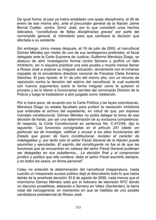 De igual forma, el juez ya había entablado una queja disciplinaria, el 26 de
enero de ese mismo año, ante el procurador general de la Nación Jaime
Bernal Cuéllar, contra ‘Zorro’ José, por lo que consideró unos hechos
delicados, “constitutivos de faltas disciplinarias graves” por parte del
corrompido general, al intimidarlo para que cambiara la decisión que
afectaba a su asistente.

Sin embargo, cinco meses después, el 19 de julio de 2000, el narcofiscal
Gómez Méndez por medio de uno de sus lambeperros preferidos, el fiscal
delegado ante la Corte Suprema de Justicia, Guillermo Mendoza Diago, se
abstuvo de abrir investigación formal contra Serrano y profirió un fallo
inhibitorio, sin ni siquiera practicar una sola prueba y mucho menos llamar
a Rosso José a explicar su irregular actuación, obviamente con el inmenso
respaldo de la encubridora directora nacional de Fiscalías Clelia América
Sánchez. El juez ripostó, el 31 de julio del mismo año, con un recurso de
reposición contra la decisión del esbirro del narcofiscal, la cual sustentó
con nuevos argumentos sobre la forma irregular como le quitaron el
proceso y se lo dieron a funcionarios serviles del corrompido Director de la
Policía y luego le trasladaron a otro juzgado como retaliación.

Por si fuera poco, de acuerdo con la Carta Política y las leyes colombianas,
Mendoza Diago no estaba facultado para proferir la resolución inhibitoria
que ordenaba el archivo del expediente, en virtud de que, por expreso
mandato constitucional, Gómez Méndez no podía delegar la toma de esa
decisión de fondo, por ser una determinación de su exclusiva competencia.
Al respecto, la Corte Constitucional en sentencia No. C-472/94, dijo lo
siguiente: “Las funciones consignadas en el artículo 251 citado -en
particular las de investigar, calificar y acusar a los altos funcionarios del
Estado que gocen de fuero constitucional- revisten el carácter de
indelegables y, por tanto solo el señor Fiscal General de la Nación puede
asumirlas y ejecutarlas. El espíritu del constituyente no fue el de que las
funciones que se encuentran en cabeza del señor Fiscal General pudiesen
ser delegadas en sus subalternos... La decisión final y el compromiso
jurídico y político que ella conlleve, debe el señor Fiscal asumirlo siempre,
y en todos los casos, en forma personal”.

Coley no entendió la determinación del narcofiscal chaparraluno, hasta
cuando un inesperado suceso público dejó al descubierto todo lo que había
detrás de la amañada decisión: El 6 de agosto de 2000, nada menos que el
mismísimo Gómez Méndez salió por el noticiero de televisión NTC dando
un discurso proselitista, alabando a Serrano en Vélez (Santander), la tierra
natal del narcogeneral, en momentos en que se hablaba de una posible
candidatura presidencial de Rosso José.


                                    153
 