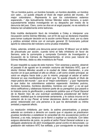 “Es un hombre pulcro, un hombre honesto, un hombre decidido, un hombre
con valor... Le queda chiquito el título de mejor policía del mundo... El
mejor colombiano... Representa lo que los colombianos estamos
esperando...” dijo textualmente Gómez Méndez sobre Serrano, a quien
supuestamente estaba investigando en su despacho por medio de la
denuncia del juez. Claro, como se dice en el argot popular; no es extraño el
tratarse tan amablemente entre ladrones.

Esta insólita declaración llevó de inmediato a Coley a interponer una
recusación contra Gómez Méndez, con el fin de que se declarara impedido
para tomar cualquier decisión en la acción contra Rosso José, por su clara
y pública amistad intima con el corrupto general. El funcionario judicial
aportó la videocinta del noticiero como prueba irrebatible.

Coley, además, entabló una denuncia penal contra ‘El Mosco’ por el delito
de prevaricato por acción, cuando tomó el fallo inhibitorio en favor de
Serrano, ante la corrompida y comprada Comisión de Investigación y
Acusación de la Cámara de Representantes, el único juez natural de
Gómez Méndez, dada su alta investidura de Fiscal.

El juez respaldó su queja de esta manera: “Con sorpresa y pasmo, observé
el pasado 6 de agosto en la emisión nocturna del Noticiero NTC, que el
doctor Gómez Méndez acudió a la ciudad de Vélez -Santander-, a una
reunión en la que participó el alto ex oficial, y allí como orador principal, se
volcó en elogios hacia éste y por lo mismo, prejuzgó al adular al señor
General en esa manifestación al decir que “le queda chiquito el título de
mejor policía del mundo “, que es el “mejor colombiano “, y que “representa
lo que todos los colombianos estamos esperando: hombres pulcros,
hombres honestos, hombres decididos, hombres con valor“, y no sé qué
otros calificativos y alabanzas hicieron parte de su panegírico que pasará a
la historia como la glorificación y aclamación pública que el Fiscal General
de la Nación hizo de una eventual candidatura presidencial del Señor
General, realidad que le compromete seriamente, y le coloca incurso en la
violación de la Ley Penal, al tomar decisiones dentro de una actuación
penal, relacionada con una persona a la que ha demostrado su íntima
amistad y especial afecto.

La resolución inhibitoria, por tanto, la estimo prevaricadora, y porque
además es contraria a derecho en cuanto que ni siquiera se practicaron
pruebas tendientes a establecer la veracidad de mis acusaciones contra el
General, y es más, tampoco se le llamó a explicar su conducta. Con tales
exiguos elementos de juicio, no podía el señor Fiscal General ordenar a su
delegado abstenerse de abrir investigación penal contra mi denunciado. La
grabación del noticiero NTC fue editada, y por consiguiente no tengo todo

                                      154
 