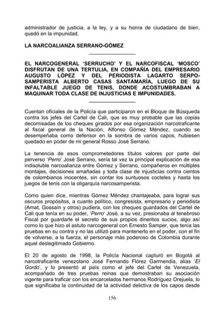 administrador de justicia, a la ley, y a su honra de ciudadano de bien,
quedó en la impunidad.

LA NARCOALIANZA SERRANO-GÓMEZ
                   ________________

EL NARCOGENERAL ‘SERRUCHO’ Y EL NARCOFISCAL ‘MOSCO’
DISFRUTAN DE UNA TERTULIA, EN COMPAÑÍA DEL EMPRESARIO
AUGUSTO LÓPEZ Y DEL PERIODISTA LAGARTO SERPO-
SAMPERISTA ALBERTO CASAS SANTAMARÍA, LUEGO DE SU
INFALTABLE JUEGO DE TENIS, DONDE ACOSTUMBRABAN A
MAQUINAR TODA CLASE DE INJUSTICIAS E IMPUNIDADES.
                   ________________

Cuentan oficiales de la Policía que participaron en el Bloque de Búsqueda
contra los jefes del Cartel de Cali, que es muy probable que las copias
decomisadas de los cheques girados por esa organización narcotraficante
al fiscal general de la Nación, Alfonso Gómez Méndez, cuando se
desempeñaba como defensor en la sombra de varios capos, hubiesen
quedado en poder de mi general Rosso José Serrano.

La tenencia de esos comprometedores títulos valores por parte del
perverso ‘Perro’ José Serrano, sería tal vez la principal explicación de esa
indisoluble narcoalianza entre Gómez y Serrano, compañeros en múltiples
montajes, decisiones amañadas y toda clase de injusticias contra cientos
de colombianos inocentes, sin contar los suntuosos cocteles y hasta los
juegos de tenis con la oligarquía narcosamperista.

Como quien dice, mientras Gómez Méndez chantajeaba, para lograr sus
oscuros propósitos, a cuanto político, congresista, empresario y periodista
(Amat, Gossaín y otros) pudiera, con los cheques guardados del Cartel de
Cali que tenía en su poder, ‘Perro’ José, a su vez, presionaba al tenebroso
Fiscal por guardarle el secreto de sus propios dineritos sucios, algo así
corno lo que hizo el astuto narcogeneral con Ernesto Samper, que tenía las
pruebas en su contra y no las utilizó para mantenerlo en el poder, con el fin
de volverse, a la fuerza, el personaje más poderoso de Colombia durante
aquel deslegitimado Gobierno.

El 20 de agosto de 1998, la Policía Nacional capturó en Bogotá al
narcotraficante venezolano José Fernando Flórez Garrnendia, alias ‘El
Gordo’, y lo presentó al país como el jefe del Cartel de Venezuela,
acompañado de tres pruebas reinas que demostraban su asociación
vigente para traficar con los encarcelados hermanos Rodríguez Orejuela, lo
que significaba la continuidad de la actividad delictiva de los capos desde

                                    156
 