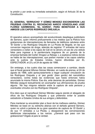 la prisión y por ende su inmediata extradición, según el Artículo 35 de la
Constitución.
                           ________________

EL GENERAL ‘SERRUCHO’ Y GÓMEZ MENDEZ ESCONDIERON LAS
PRUEBAS CONTRA EL RECHONCHO NARCO VENEZOLANO JOSÉ
FLÓREZ GARMENDIA, ‘EL GORDO’, PARA BENEFICIAR A SUS
AMIGOS LOS CAPOS RODRÍGUEZ OREJUELA.
                   ________________

El operativo estuvo acompañado del acostumbrado despliegue publicitario
de Serrano, quien informó profusamente a los medios que la Policía hizo
grabaciones de interceptaciones de llamadas de teléfonos celulares entre
‘El Gordo’ y los Rodríguez Orejuela en La Picota de Bogotá, en las que
convenían negocios de droga, además de registrar 17 entradas del narco
venezolano a visitar a los capos de Cali en la cárcel y el uso de una cédula
falsa para ingresar a la penitenciaria bogotana de un gerente de la
empresa fachada del Cartel: Drogas La Rebaja. L a explosiva noticia donde
se habla de las interceptaciones, que podían mandar a los capos caleños
ante la justicia de Estados Unidos, fueron difundidas por EL
ESPECTADOR, el 23 y el 24 de agosto de 1998.

Sin embargo, a los cuatro días las cosas comenzaron a cambiar, desde
que el fiscal general Alfonso Gómez Méndez, en rueda de prensa, el 24 de
agosto de 1998, salió apresuradamente a negar cualquier vinculación de
los Rodríguez Orejuela y el ‘pez gordo’ (bien gordo) del narcotráfico
venezolano, contra todas las evidencias que hasta entonces había
anunciado la misma Policía. Ese día, ante decenas de periodistas, Gómez
Méndez aseguró textualmente sin acompañar sus afirmaciones de prueba
alguna: “No hay ninguna relación entre la captura de esta persona y
eventuales vínculos con los Rodríguez Orejuela”.

Era claro que el narcofiscal Gómez Méndez seguía siendo el abogado de
oficio de los Rodríguez Orejuela y que pretendía evitar la posible
extradición a Estados Unidos de sus amigos y defendidos.

Para mantener su encubridor plan a favor de los mafiosos caleños, Gómez
Méndez se basó en su estrecha alianza con el dañado general Serrano,
quien no volvió a jactarse de su gran operativo de captura de ‘El Gordo’ y
de sus 17 entradas a La Picota, y desapareció las conversaciones
telefónicas interceptadas a los narcos. ¿General qué paso con las
grabaciones? Dígale al país la verdad.



                                    157
 