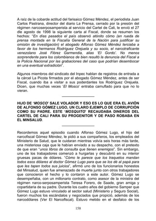 A raíz de la cobarde actitud del farisaico Gómez Méndez, el periodista Juan
Carlos Pastrana, director del diario La Prensa, cerrado por la presión del
régimen narcoserposamperista al servicio del Cartel de Cali, le envió el 27
dle agosto de 1998 la siguiente carta al Fiscal, donde se resumen los
hechos: “En días pasados el país observó atónito cómo (en rueda de
prensa montada en la Fiscalía General de la Nación para justificar su
omisión de investigación) el abogado Alfonso Gómez Méndez terciaba a
favor de los hermanos Rodríguez Orejuela y su socio, el narcotraficante
venezolano José Flórez Garmendia, alias ‘EI Gordo’. No menos
sorprendente para los colombianos de bien resultó la denuncia del Fiscal a
la Policía Nacional por las grabaciones del caso que podrían desembocar
en una eventual extradición”.

Algunos miembros del sindicato del Inpec hablan de registros de entrada a
la cárcel La Picota firmados por el abogado Gómez Méndez, antes de ser
Fiscal, cuando iba a visitar a sus poderdantes los Rodríguez Orejuela.
Dicen, que muchas veces ‘El Mosco’ entraba camuflado para que no lo
vieran.
                           ________________

HIJO DE ‘MOSCO’ SALE VOLADOR Y ESO ES LO QUE ERA EL AVIÓN
DE ALFONSO GÓMEZ LUGO, UN CLARO EJEMPLO DE CORRUPCIÓN
COMO SU PADRE. ESTE ‘MOSQUITO’ RECAUDABA DINEROS DEL
CARTEL DE CALI PARA SU PROGENITOR Y DE PASO ROBABA EN
EL MINSALUD.
                      ________________

Recordemos aquel episodio cuando Alfonso Gómez Lugo, el hijo del
narcofiscal Gómez Méndez, le pidió a sus compañeros, los empleados del
Ministerio de Salud, que le cuidaran mientras volvía seis horas más tarde,
una misteriosa caja que le habían enviado a su despacho, con el pretexto
de que eran “unos libros de consulta que tienen enemigos”. Sin embargo,
uno de los trabajadores comenzó a hurgarlas y descubrió en su interior
gruesas pacas de dólares. “Cómo le parece que los traquetos mandan
todos esos dólares al doctor Gómez Lugo para que se los dé al papá para
que les tapen todos sus juicios”, afirmó uno de los funcionarios honestos
del Minsalud, quien fue amenazado de muerte junto con otros trabajadores
que conocieron el hecho y lo contaron a este autor. Gómez Lugo se
desempeñaba, con un millonario contrato, como asesor de la ministra del
régimen narco-serposamperista Teresa Forero, de Saade, gran amiga y
copartidaria de su padre. Durante los cuatro años del gobierno Samper que
Gómez Lugo estuvo vinculado al sector salud (Ministerio y Seguro Social),
fueron muchos los escándalos y negociados que propició, además de los
narcodólares (Ver El Narcoflscal). Estuvo metido en el desfalco de los

                                   158
 