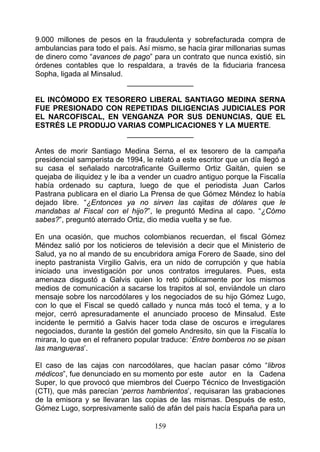 9.000 millones de pesos en la fraudulenta y sobrefacturada compra de
ambulancias para todo el país. Así mismo, se hacía girar millonarias sumas
de dinero como “avances de pago” para un contrato que nunca existió, sin
órdenes contables que lo respaldara, a través de la fiduciaria francesa
Sopha, ligada al Minsalud.
                           ________________

EL INCÓMODO EX TESORERO LIBERAL SANTIAGO MEDINA SERNA
FUE PRESIONADO CON REPETIDAS DILIGENCIAS JUDICIALES POR
EL NARCOFISCAL, EN VENGANZA POR SUS DENUNCIAS, QUE EL
ESTRÉS LE PRODUJO VARIAS COMPLICACIONES Y LA MUERTE.
                    ________________

Antes de morir Santiago Medina Serna, el ex tesorero de la campaña
presidencial samperista de 1994, le relató a este escritor que un día llegó a
su casa el señalado narcotraficante Guillermo Ortiz Gaitán, quien se
quejaba de iliquidez y le iba a vender un cuadro antiguo porque la Fiscalía
había ordenado su captura, luego de que el periodista Juan Carlos
Pastrana publicara en el diario La Prensa de que Gómez Méndez lo había
dejado libre. “¿Entonces ya no sirven las cajitas de dólares que le
mandabas al Fiscal con el hijo?”, le preguntó Medina al capo. “¿Cómo
sabes?”, preguntó aterrado Ortiz, dio media vuelta y se fue.

En una ocasión, que muchos colombianos recuerdan, el fiscal Gómez
Méndez salió por los noticieros de televisión a decir que el Ministerio de
Salud, ya no al mando de su encubridora amiga Forero de Saade, sino del
inepto pastranista Virgilio Galvis, era un nido de corrupción y que había
iniciado una investigación por unos contratos irregulares. Pues, esta
amenaza disgustó a Galvis quien lo retó públicamente por los mismos
medios de comunicación a sacarse los trapitos al sol, enviándole un claro
mensaje sobre los narcodólares y los negociados de su hijo Gómez Lugo,
con lo que el Fiscal se quedó callado y nunca más tocó el tema, y a lo
mejor, cerró apresuradamente el anunciado proceso de Minsalud. Este
incidente le permitió a Galvis hacer toda clase de oscuros e irregulares
negociados, durante la gestión del gomelo Andresito, sin que la Fiscalía lo
mirara, lo que en el refranero popular traduce: ‘Entre bomberos no se pisan
las mangueras’.

El caso de las cajas con narcodólares, que hacían pasar cómo “libros
médicos”, fue denunciado en su momento por este autor en la Cadena
Super, lo que provocó que miembros del Cuerpo Técnico de Investigación
(CTI), que más parecían ‘perros hambrientos’, requisaran las grabaciones
de la emisora y se llevaran las copias de las mismas. Después de esto,
Gómez Lugo, sorpresivamente salió de afán del país hacía España para un

                                    159
 