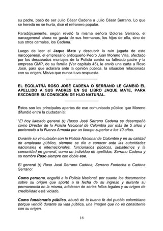 su padre, pasó de ser Julio César Cadena a Julio César Serrano. Lo que
se hereda no se hurta, dice el refranero popular.

Paradójicamente, según reveló la misma señora Dolores Serrano, el
narcogeneral ahora no gusta de sus hermanos, los hijos de ella, sino de
sus otros carnales, los Cadena.

Luego de leer el Jaque Mate y descubrir la ruin jugada de este
narcogeneral, el empresario antioqueño Pedro Juan Moreno Villa, afectado
por los descarados montajes de la Policía contra su fallecido padre y la
empresa GMP, de su familia (Ver capítulo 45), le envió una carta a Roso
José, para que aclarara ante la opinión pública, la situación relacionada
con su origen. Misiva que nunca tuvo respuesta.
                            _______________

EL EGOLATRA ROSO JOSÉ CADENA O SERRANO LE CAMBIÓ EL
APELLIDO A SUS PADRES EN SU LIBRO JAQUE MATE, PARA
ESCONDER SU CONDICIÓN DE HIJO NATURAL.
                    ________________

Estos son los principales apartes de ese comunicado público que Moreno
difundió entre la ciudadanía:

“El hoy llamado general (r) Rosso José Serrano Cadena se desempeñó
como Director de la Policía Nacional de Colombia por más de 5 años y
perteneció a la Fuerza Armada por un tiempo superior a los 40 años.

Durante su vinculación con la Policía Nacional de Colombia y en su calidad
de empleado público, siempre se dio a conocer ante las autoridades
nacionales e internacionales, funcionarios públicos, subalternos y la
comunidad en general, como un individuo de apellidos, Serrano Cadena y
su nombre Roso siempre con doble ese.

El general (r) Roso José Serrano Cadena, Serrano Fontecha o Cadena
Serrano:

Como persona, engañó a la Policía Nacional, por cuanto los documentos
sobre su origen que aportó a la fecha de su ingreso y durante su
permanencia en la misma, adolecen de serias fallas legales y su origen de
credibilidad está viciado.

Como funcionario público, abusó de la buena fe del pueblo colombiano
porque vendió durante su vida pública, una imagen que no es consistente
con su origen.

                                   16
 