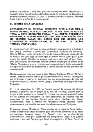 puesto burocrático, o más bien para un prolongado exilio, ideado por su
corrupto padre con el fin de evitar a toda costa su presencia en Colombia y
su eventual enjuiciamiento, lo cual no sucedería mientras Gómez Méndez
fuera el amo y señor de la justicia penal.

EL BINOMIO DE LA IMPUNIDAD

LITERALMENTE EL GENERAL SERRUCHO TUVO A SUS PIES A
GOMEZ MENDEZ, POR LOS CHEQUES DE LOS NARCOS QUE LE
TENÍA A ESTE CORRUPTO FISCAL, Y AL INEPTO PRESIDENTE
PASTRANA, A QUIEN MANIPULABA, CASI COMO A UN REHÉN, PARA
NO DEJARSE SACAR DEL CARGO CON SUS SOCIOS, LOS
CONGRESISTAS REPUBLICANOS. NO EN VANO LE DECÍAN
TAMBIÉN ‘PERRO’ JOSÉ.

El ‘matrimonio’ con el Fiscal le sirvió a Serrano para poner a la justicia a
sus pies y favorecer a todos sus consentidos hombres de confianza.
Gómez Méndez, quien dictó derecho en la Escuela General Santander de
la Policía, no solo dejó de investigar al propio Rosso José, para quien
nunca ha habido Fiscalía, ni siquiera cuando lo denunció el juez Coley,
sino que absolvió al serranista coronel Germán Osorio por la muerte de la
‘Monita Retrechera’ y en un proceso por enriquecimiento ilícito, además de
exculpar de sus dolosas actuaciones a varios oficiales de las entrañas del
narcogeneral.

Destaquemos el caso del general Luis Alfredo Rodríguez Pérez, ‘El Perro
Bóxer’, antiguo director del Grupo Antisecuestro de la Policía, investigado
por la tortura y muerte en Antioquia de los secuestradores del hijo del
dirigente deportivo Gustavo Adolfo Upegui, presidente del equipo de fútbol
Envigado.

El 11 de noviembre de 1998, la Fiscalía ordenó la captura de Upegui
porque, al parecer, tras el plagio de su hijo, de 19 años, cuando éste se
dirigía a misa, conformó un escuadrón criminal que capturó y asesinó a dos
de los autores del secuestro. De este escuadrón, de acuerdo con las
pesquisas de los fiscales, hacían parte cinco hombres del Grupo
Antisecuestro, bajo el mando de Rodríguez Pérez, quienes fueron
detenidos casi que simultáneamente con el presidente del Envigado.

El proceso contra Rodríguez Pérez estaba en la Justicia Penal Militar,
donde Serrano hacía todo lo posible para absolverlo por medio de su fiscal
de cabecera Lucrecia López, ‘La Borgia’, como ya lo describimos
anteriormente, pero por cuestiones de competencia pasó a la justicia
ordinaria, o sea, a la Fiscalía, que llamó a indagatoria a ‘El Perro Bóxer’, al

                                     160
 
