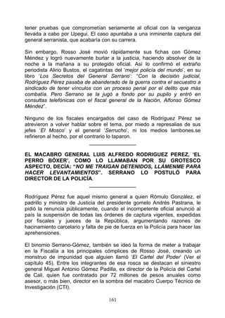 tener pruebas que comprometían seriamente al oficial con la venganza
llevada a cabo por Upegui. El caso apuntaba a una inminente captura del
general serranista, que acabaría con su carrera.

Sin embargo, Rosso José movió rápidamente sus fichas con Gómez
Méndez y logró nuevamente burlar a la justicia, haciendo absolver de la
noche a la mañana a su protegido oficial. Así lo confirmó el extraño
periodista Alirio Bustos, el cagatintas del ‘mejor policía del mundo’, en su
libro ‘Los Secretos del General Serrano’: “Con la decisión judicial,
Rodríguez Pérez pasaba de abanderado de la guerra contra el secuestro a
sindicado de tener vínculos con un proceso penal por el delito que más
combatía. Pero Serrano se la jugó a fondo por su pupilo y entró en
consultas telefónicas con el fiscal general de la Nación, Alfonso Gómez
Méndez”.

Ninguno de los fiscales encargados del caso de Rodríguez Pérez se
atrevieron a volver hablar sobre el tema, por miedo a represalias de sus
jefes ‘El Mosco’ y el general ‘Serrucho’, ni los medios lambones.se
refirieron al hecho, por el contrario lo taparon.
                              ________________

EL MACABRO GENERAL LUIS ALFREDO RODRIGUEZ PEREZ, ‘EL
PERRO BÓXER’, COMO LO LLAMABAN POR SU GROTESCO
ASPECTO, DECÍA: “NO ME TRAIGAN DETENIDOS, LLÁMENME PARA
HACER LEVANTAMIENTOS”. SERRANO LO POSTULÓ PARA
DIRECTOR DE LA POLICÍA.
                     ________________

Rodríguez Pérez fue aquel mismo general a quien Rómulo González, el
padrillo y ministro de Justicia del presidente gomelo Andrés Pastrana, le
pidió la renuncia públicamente, cuando el incompetente oficial anunció al
país la suspensión de todas las órdenes de captura vigentes, expedidas
por fiscales y jueces de la República, argumentando razones de
hacinamiento carcelario y falta de pie de fuerza en la Policía para hacer las
aprehensiones.

El binomio Serrano-Gómez, también se ideó la forma de meter a trabajar
en la Fiscalía a los principales cómplices de Rosso José, creando un
monstruo de impunidad que alguien llamó ‘El Cartel del Poder’ (Ver el
capítulo 45). Entre los integrantes de esa rosca se destacan el siniestro
general Miguel Antonio Gómez Padilla, ex director de la Policía del Cartel
de Cali, quien fue contratado por 72 millones de pesos anuales como
asesor, o más bien, director en la sombra del macabro Cuerpo Técnico de
Investigación (CTI).

                                    161
 